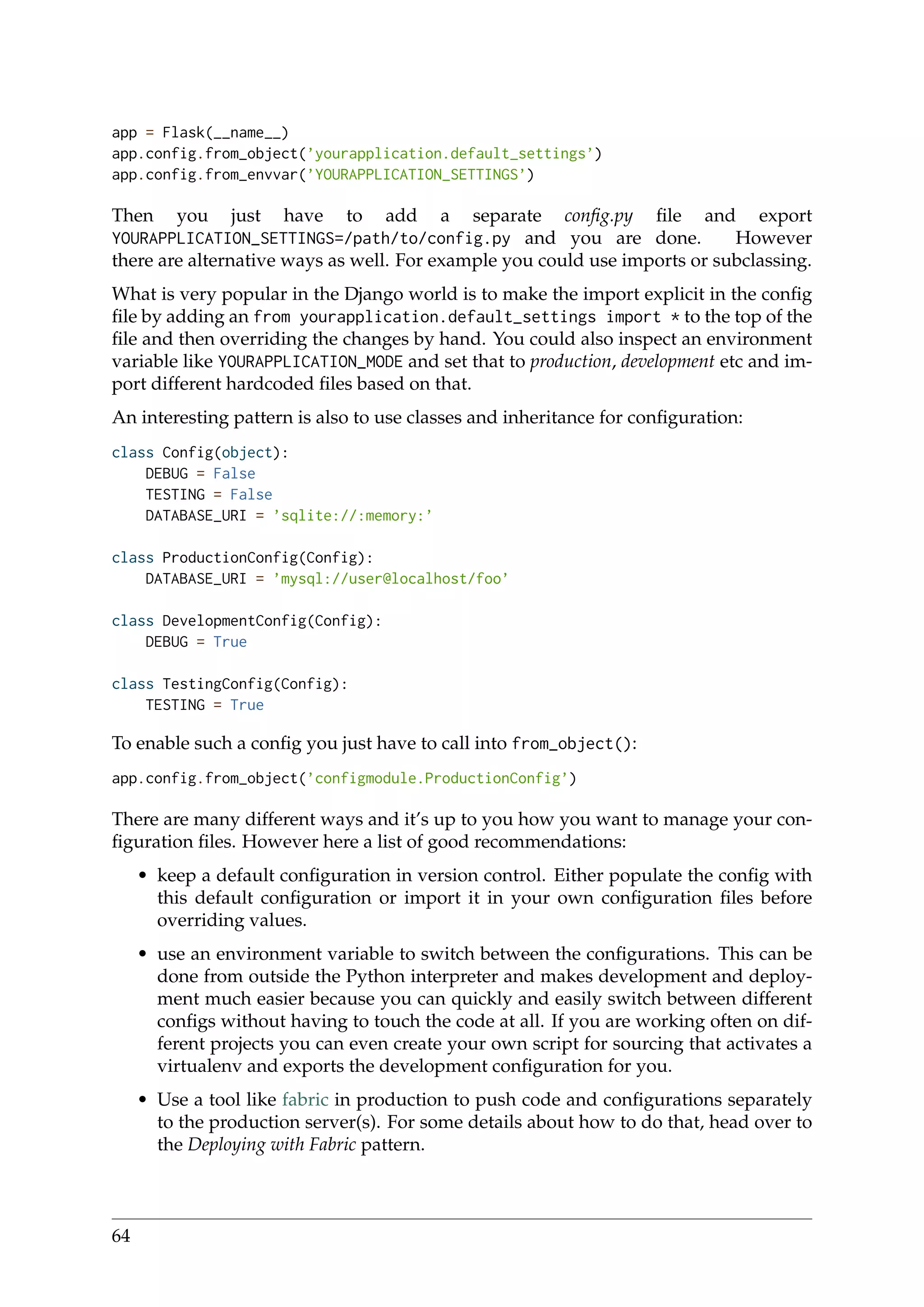 app = Flask(__name__)
app.config.from_object(’yourapplication.default_settings’)
app.config.from_envvar(’YOURAPPLICATION_SETTINGS’)
Then you just have to add a separate conﬁg.py ﬁle and export
YOURAPPLICATION_SETTINGS=/path/to/config.py and you are done. However
there are alternative ways as well. For example you could use imports or subclassing.
What is very popular in the Django world is to make the import explicit in the conﬁg
ﬁle by adding an from yourapplication.default_settings import * to the top of the
ﬁle and then overriding the changes by hand. You could also inspect an environment
variable like YOURAPPLICATION_MODE and set that to production, development etc and im-
port different hardcoded ﬁles based on that.
An interesting pattern is also to use classes and inheritance for conﬁguration:
class Config(object):
DEBUG = False
TESTING = False
DATABASE_URI = ’sqlite://:memory:’
class ProductionConfig(Config):
DATABASE_URI = ’mysql://user@localhost/foo’
class DevelopmentConfig(Config):
DEBUG = True
class TestingConfig(Config):
TESTING = True
To enable such a conﬁg you just have to call into from_object():
app.config.from_object(’configmodule.ProductionConfig’)
There are many different ways and it’s up to you how you want to manage your con-
ﬁguration ﬁles. However here a list of good recommendations:
• keep a default conﬁguration in version control. Either populate the conﬁg with
this default conﬁguration or import it in your own conﬁguration ﬁles before
overriding values.
• use an environment variable to switch between the conﬁgurations. This can be
done from outside the Python interpreter and makes development and deploy-
ment much easier because you can quickly and easily switch between different
conﬁgs without having to touch the code at all. If you are working often on dif-
ferent projects you can even create your own script for sourcing that activates a
virtualenv and exports the development conﬁguration for you.
• Use a tool like fabric in production to push code and conﬁgurations separately
to the production server(s). For some details about how to do that, head over to
the Deploying with Fabric pattern.
64
 