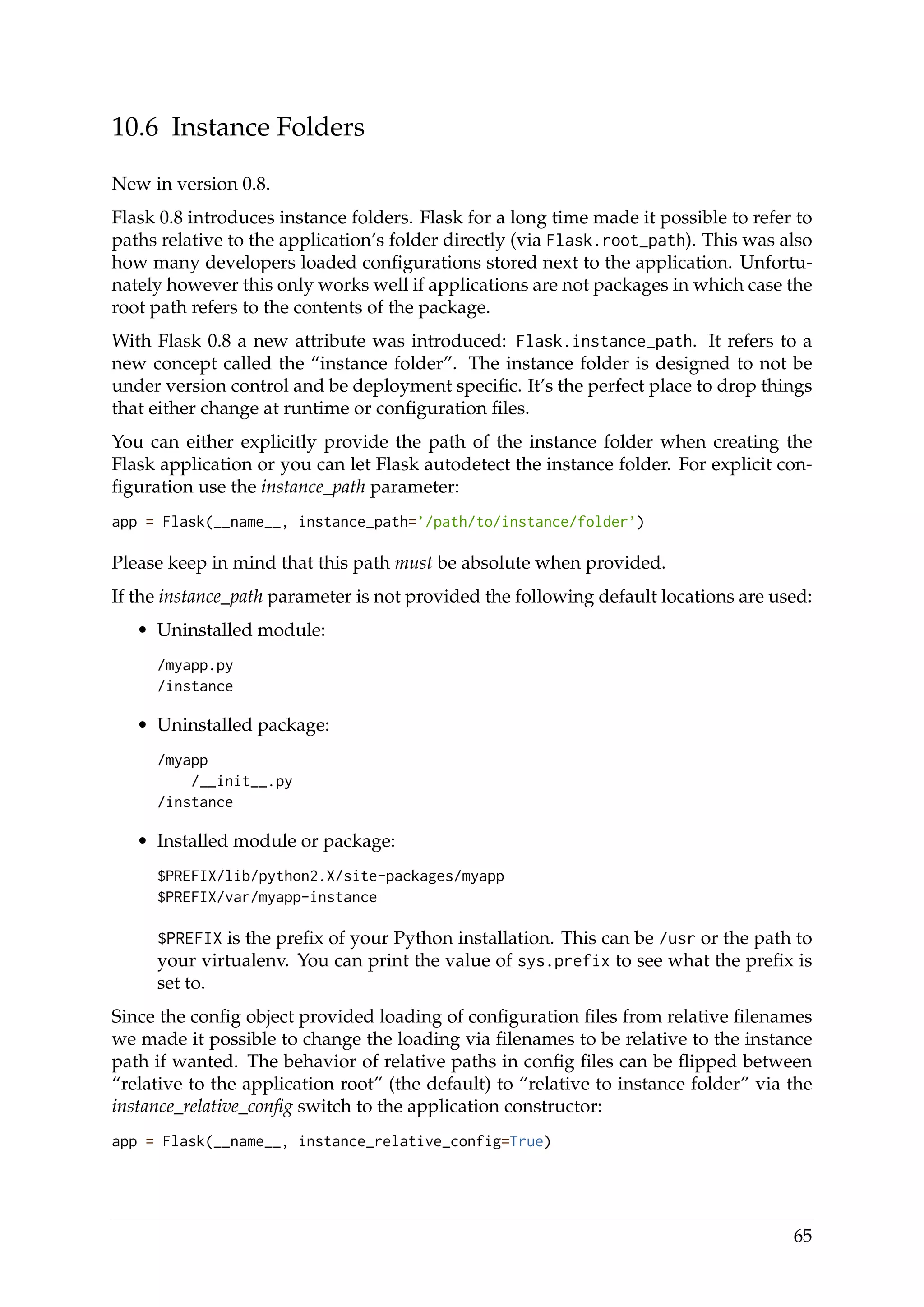 10.6 Instance Folders
New in version 0.8.
Flask 0.8 introduces instance folders. Flask for a long time made it possible to refer to
paths relative to the application’s folder directly (via Flask.root_path). This was also
how many developers loaded conﬁgurations stored next to the application. Unfortu-
nately however this only works well if applications are not packages in which case the
root path refers to the contents of the package.
With Flask 0.8 a new attribute was introduced: Flask.instance_path. It refers to a
new concept called the “instance folder”. The instance folder is designed to not be
under version control and be deployment speciﬁc. It’s the perfect place to drop things
that either change at runtime or conﬁguration ﬁles.
You can either explicitly provide the path of the instance folder when creating the
Flask application or you can let Flask autodetect the instance folder. For explicit con-
ﬁguration use the instance_path parameter:
app = Flask(__name__, instance_path=’/path/to/instance/folder’)
Please keep in mind that this path must be absolute when provided.
If the instance_path parameter is not provided the following default locations are used:
• Uninstalled module:
/myapp.py
/instance
• Uninstalled package:
/myapp
/__init__.py
/instance
• Installed module or package:
$PREFIX/lib/python2.X/site-packages/myapp
$PREFIX/var/myapp-instance
$PREFIX is the preﬁx of your Python installation. This can be /usr or the path to
your virtualenv. You can print the value of sys.prefix to see what the preﬁx is
set to.
Since the conﬁg object provided loading of conﬁguration ﬁles from relative ﬁlenames
we made it possible to change the loading via ﬁlenames to be relative to the instance
path if wanted. The behavior of relative paths in conﬁg ﬁles can be ﬂipped between
“relative to the application root” (the default) to “relative to instance folder” via the
instance_relative_conﬁg switch to the application constructor:
app = Flask(__name__, instance_relative_config=True)
65
 