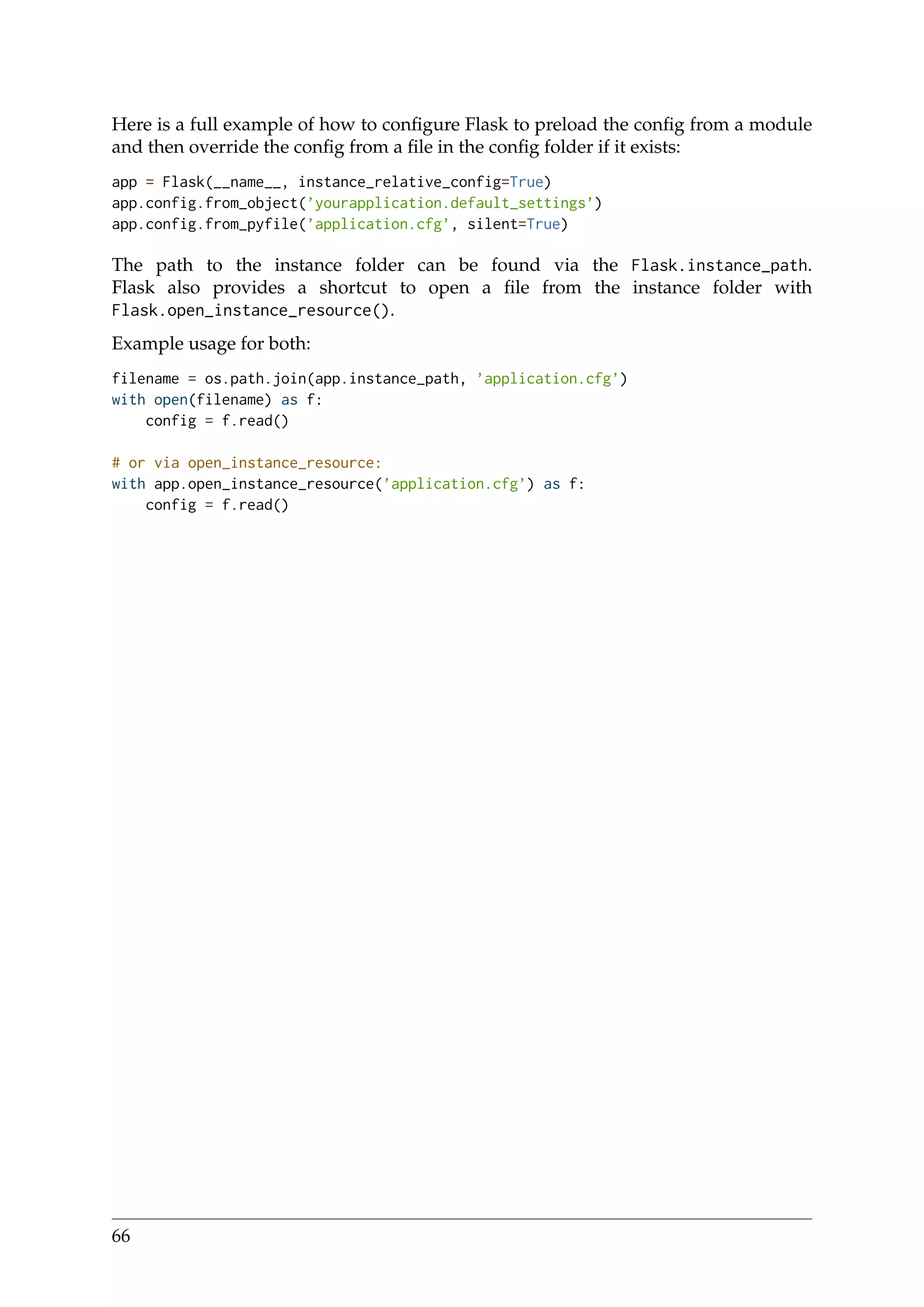 Here is a full example of how to conﬁgure Flask to preload the conﬁg from a module
and then override the conﬁg from a ﬁle in the conﬁg folder if it exists:
app = Flask(__name__, instance_relative_config=True)
app.config.from_object(’yourapplication.default_settings’)
app.config.from_pyfile(’application.cfg’, silent=True)
The path to the instance folder can be found via the Flask.instance_path.
Flask also provides a shortcut to open a ﬁle from the instance folder with
Flask.open_instance_resource().
Example usage for both:
filename = os.path.join(app.instance_path, ’application.cfg’)
with open(filename) as f:
config = f.read()
# or via open_instance_resource:
with app.open_instance_resource(’application.cfg’) as f:
config = f.read()
66
 