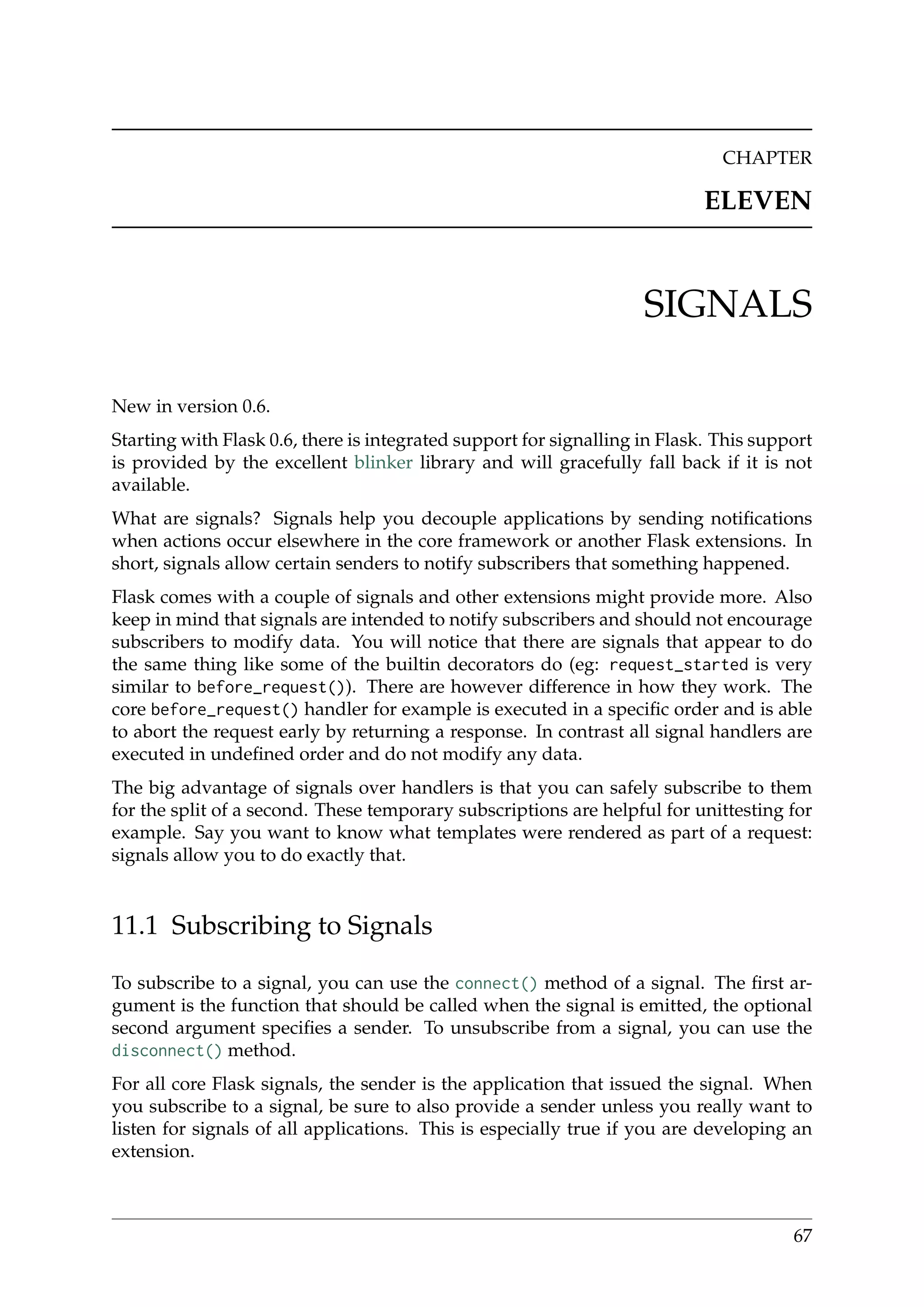 CHAPTER
ELEVEN
SIGNALS
New in version 0.6.
Starting with Flask 0.6, there is integrated support for signalling in Flask. This support
is provided by the excellent blinker library and will gracefully fall back if it is not
available.
What are signals? Signals help you decouple applications by sending notiﬁcations
when actions occur elsewhere in the core framework or another Flask extensions. In
short, signals allow certain senders to notify subscribers that something happened.
Flask comes with a couple of signals and other extensions might provide more. Also
keep in mind that signals are intended to notify subscribers and should not encourage
subscribers to modify data. You will notice that there are signals that appear to do
the same thing like some of the builtin decorators do (eg: request_started is very
similar to before_request()). There are however difference in how they work. The
core before_request() handler for example is executed in a speciﬁc order and is able
to abort the request early by returning a response. In contrast all signal handlers are
executed in undeﬁned order and do not modify any data.
The big advantage of signals over handlers is that you can safely subscribe to them
for the split of a second. These temporary subscriptions are helpful for unittesting for
example. Say you want to know what templates were rendered as part of a request:
signals allow you to do exactly that.
11.1 Subscribing to Signals
To subscribe to a signal, you can use the connect() method of a signal. The ﬁrst ar-
gument is the function that should be called when the signal is emitted, the optional
second argument speciﬁes a sender. To unsubscribe from a signal, you can use the
disconnect() method.
For all core Flask signals, the sender is the application that issued the signal. When
you subscribe to a signal, be sure to also provide a sender unless you really want to
listen for signals of all applications. This is especially true if you are developing an
extension.
67
 