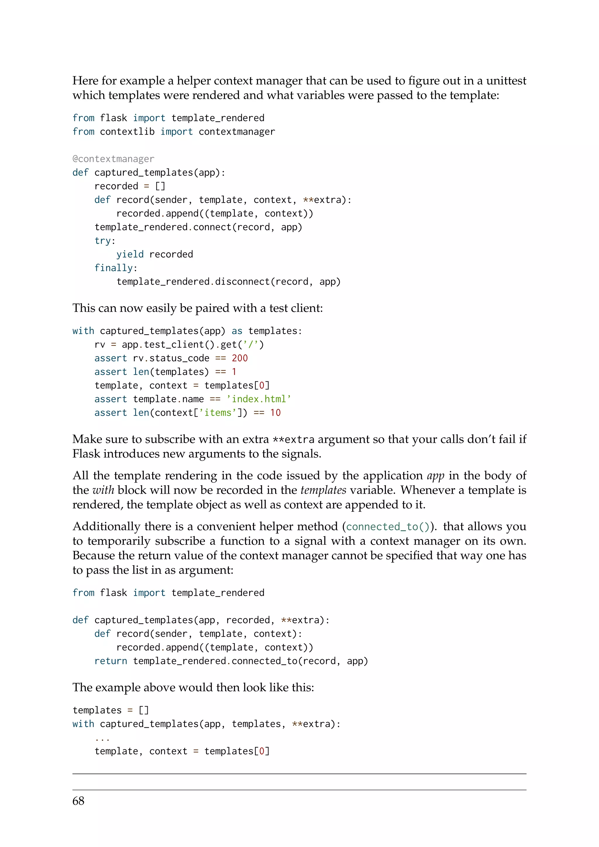 Here for example a helper context manager that can be used to ﬁgure out in a unittest
which templates were rendered and what variables were passed to the template:
from flask import template_rendered
from contextlib import contextmanager
@contextmanager
def captured_templates(app):
recorded = []
def record(sender, template, context, **extra):
recorded.append((template, context))
template_rendered.connect(record, app)
try:
yield recorded
finally:
template_rendered.disconnect(record, app)
This can now easily be paired with a test client:
with captured_templates(app) as templates:
rv = app.test_client().get(’/’)
assert rv.status_code == 200
assert len(templates) == 1
template, context = templates[0]
assert template.name == ’index.html’
assert len(context[’items’]) == 10
Make sure to subscribe with an extra **extra argument so that your calls don’t fail if
Flask introduces new arguments to the signals.
All the template rendering in the code issued by the application app in the body of
the with block will now be recorded in the templates variable. Whenever a template is
rendered, the template object as well as context are appended to it.
Additionally there is a convenient helper method (connected_to()). that allows you
to temporarily subscribe a function to a signal with a context manager on its own.
Because the return value of the context manager cannot be speciﬁed that way one has
to pass the list in as argument:
from flask import template_rendered
def captured_templates(app, recorded, **extra):
def record(sender, template, context):
recorded.append((template, context))
return template_rendered.connected_to(record, app)
The example above would then look like this:
templates = []
with captured_templates(app, templates, **extra):
...
template, context = templates[0]
68
 