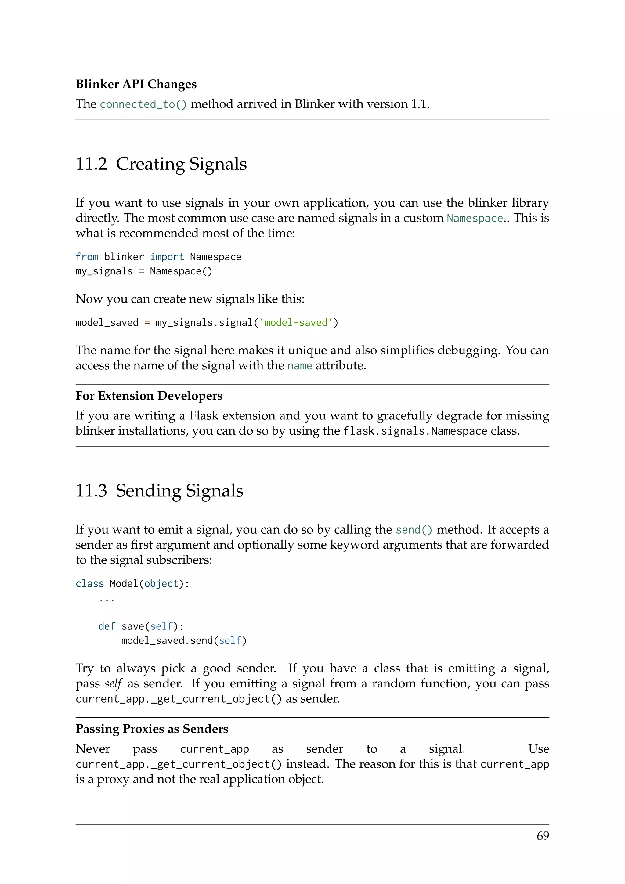 Blinker API Changes
The connected_to() method arrived in Blinker with version 1.1.
11.2 Creating Signals
If you want to use signals in your own application, you can use the blinker library
directly. The most common use case are named signals in a custom Namespace.. This is
what is recommended most of the time:
from blinker import Namespace
my_signals = Namespace()
Now you can create new signals like this:
model_saved = my_signals.signal(’model-saved’)
The name for the signal here makes it unique and also simpliﬁes debugging. You can
access the name of the signal with the name attribute.
For Extension Developers
If you are writing a Flask extension and you want to gracefully degrade for missing
blinker installations, you can do so by using the flask.signals.Namespace class.
11.3 Sending Signals
If you want to emit a signal, you can do so by calling the send() method. It accepts a
sender as ﬁrst argument and optionally some keyword arguments that are forwarded
to the signal subscribers:
class Model(object):
...
def save(self):
model_saved.send(self)
Try to always pick a good sender. If you have a class that is emitting a signal,
pass self as sender. If you emitting a signal from a random function, you can pass
current_app._get_current_object() as sender.
Passing Proxies as Senders
Never pass current_app as sender to a signal. Use
current_app._get_current_object() instead. The reason for this is that current_app
is a proxy and not the real application object.
69
 