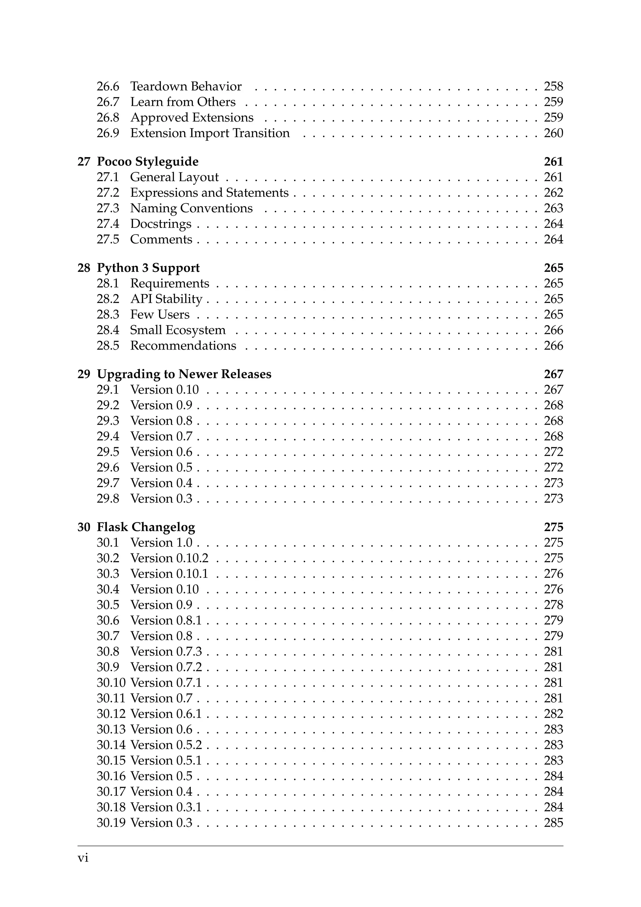 26.6 Teardown Behavior . . . . . . . . . . . . . . . . . . . . . . . . . . . . . . 258
26.7 Learn from Others . . . . . . . . . . . . . . . . . . . . . . . . . . . . . . . 259
26.8 Approved Extensions . . . . . . . . . . . . . . . . . . . . . . . . . . . . . 259
26.9 Extension Import Transition . . . . . . . . . . . . . . . . . . . . . . . . . 260
27 Pocoo Styleguide 261
27.1 General Layout . . . . . . . . . . . . . . . . . . . . . . . . . . . . . . . . . 261
27.2 Expressions and Statements . . . . . . . . . . . . . . . . . . . . . . . . . . 262
27.3 Naming Conventions . . . . . . . . . . . . . . . . . . . . . . . . . . . . . 263
27.4 Docstrings . . . . . . . . . . . . . . . . . . . . . . . . . . . . . . . . . . . . 264
27.5 Comments . . . . . . . . . . . . . . . . . . . . . . . . . . . . . . . . . . . . 264
28 Python 3 Support 265
28.1 Requirements . . . . . . . . . . . . . . . . . . . . . . . . . . . . . . . . . . 265
28.2 API Stability . . . . . . . . . . . . . . . . . . . . . . . . . . . . . . . . . . . 265
28.3 Few Users . . . . . . . . . . . . . . . . . . . . . . . . . . . . . . . . . . . . 265
28.4 Small Ecosystem . . . . . . . . . . . . . . . . . . . . . . . . . . . . . . . . 266
28.5 Recommendations . . . . . . . . . . . . . . . . . . . . . . . . . . . . . . . 266
29 Upgrading to Newer Releases 267
29.1 Version 0.10 . . . . . . . . . . . . . . . . . . . . . . . . . . . . . . . . . . . 267
29.2 Version 0.9 . . . . . . . . . . . . . . . . . . . . . . . . . . . . . . . . . . . . 268
29.3 Version 0.8 . . . . . . . . . . . . . . . . . . . . . . . . . . . . . . . . . . . . 268
29.4 Version 0.7 . . . . . . . . . . . . . . . . . . . . . . . . . . . . . . . . . . . . 268
29.5 Version 0.6 . . . . . . . . . . . . . . . . . . . . . . . . . . . . . . . . . . . . 272
29.6 Version 0.5 . . . . . . . . . . . . . . . . . . . . . . . . . . . . . . . . . . . . 272
29.7 Version 0.4 . . . . . . . . . . . . . . . . . . . . . . . . . . . . . . . . . . . . 273
29.8 Version 0.3 . . . . . . . . . . . . . . . . . . . . . . . . . . . . . . . . . . . . 273
30 Flask Changelog 275
30.1 Version 1.0 . . . . . . . . . . . . . . . . . . . . . . . . . . . . . . . . . . . . 275
30.2 Version 0.10.2 . . . . . . . . . . . . . . . . . . . . . . . . . . . . . . . . . . 275
30.3 Version 0.10.1 . . . . . . . . . . . . . . . . . . . . . . . . . . . . . . . . . . 276
30.4 Version 0.10 . . . . . . . . . . . . . . . . . . . . . . . . . . . . . . . . . . . 276
30.5 Version 0.9 . . . . . . . . . . . . . . . . . . . . . . . . . . . . . . . . . . . . 278
30.6 Version 0.8.1 . . . . . . . . . . . . . . . . . . . . . . . . . . . . . . . . . . . 279
30.7 Version 0.8 . . . . . . . . . . . . . . . . . . . . . . . . . . . . . . . . . . . . 279
30.8 Version 0.7.3 . . . . . . . . . . . . . . . . . . . . . . . . . . . . . . . . . . . 281
30.9 Version 0.7.2 . . . . . . . . . . . . . . . . . . . . . . . . . . . . . . . . . . . 281
30.10 Version 0.7.1 . . . . . . . . . . . . . . . . . . . . . . . . . . . . . . . . . . . 281
30.11 Version 0.7 . . . . . . . . . . . . . . . . . . . . . . . . . . . . . . . . . . . . 281
30.12 Version 0.6.1 . . . . . . . . . . . . . . . . . . . . . . . . . . . . . . . . . . . 282
30.13 Version 0.6 . . . . . . . . . . . . . . . . . . . . . . . . . . . . . . . . . . . . 283
30.14 Version 0.5.2 . . . . . . . . . . . . . . . . . . . . . . . . . . . . . . . . . . . 283
30.15 Version 0.5.1 . . . . . . . . . . . . . . . . . . . . . . . . . . . . . . . . . . . 283
30.16 Version 0.5 . . . . . . . . . . . . . . . . . . . . . . . . . . . . . . . . . . . . 284
30.17 Version 0.4 . . . . . . . . . . . . . . . . . . . . . . . . . . . . . . . . . . . . 284
30.18 Version 0.3.1 . . . . . . . . . . . . . . . . . . . . . . . . . . . . . . . . . . . 284
30.19 Version 0.3 . . . . . . . . . . . . . . . . . . . . . . . . . . . . . . . . . . . . 285
vi
 