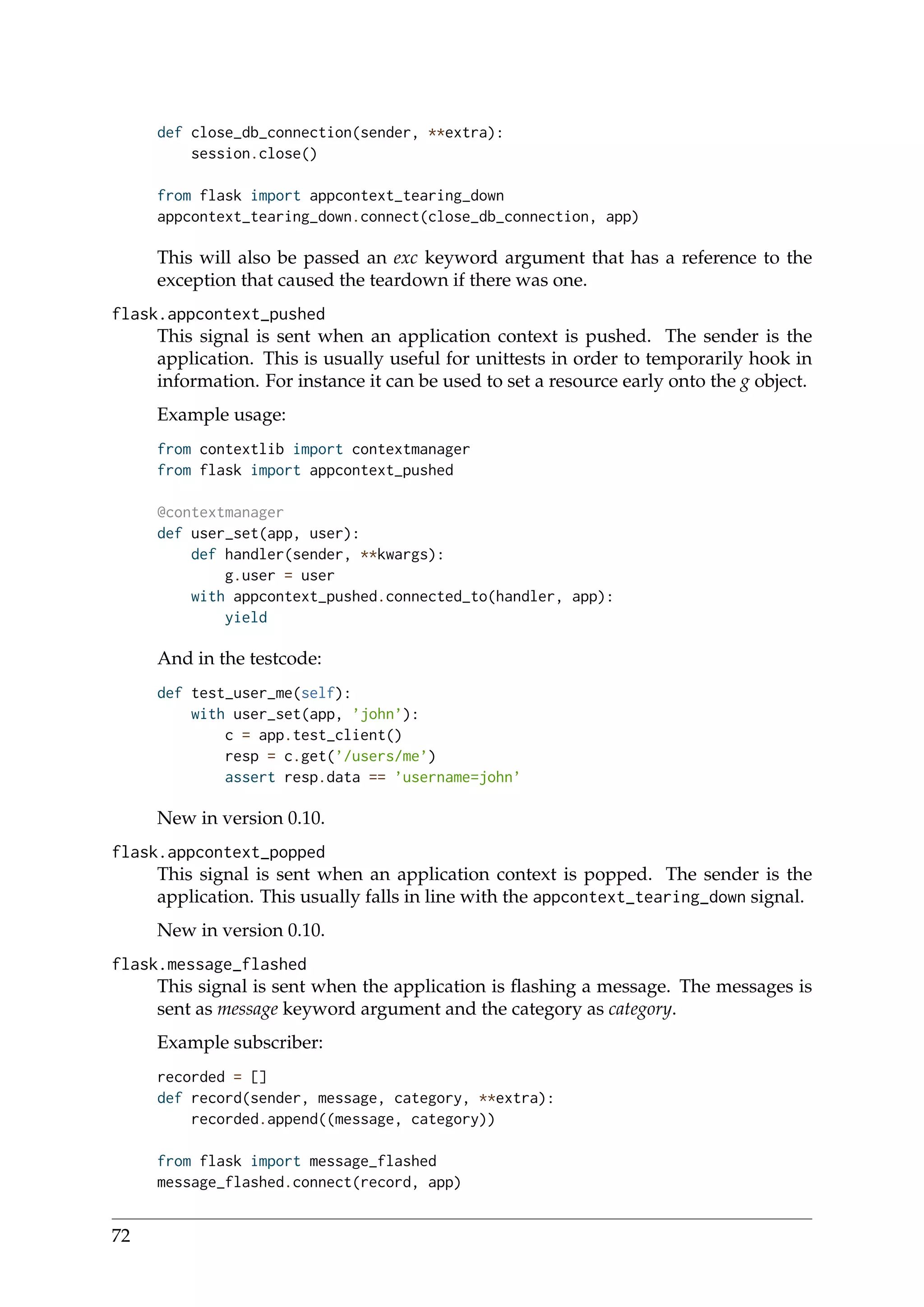 def close_db_connection(sender, **extra):
session.close()
from flask import appcontext_tearing_down
appcontext_tearing_down.connect(close_db_connection, app)
This will also be passed an exc keyword argument that has a reference to the
exception that caused the teardown if there was one.
flask.appcontext_pushed
This signal is sent when an application context is pushed. The sender is the
application. This is usually useful for unittests in order to temporarily hook in
information. For instance it can be used to set a resource early onto the g object.
Example usage:
from contextlib import contextmanager
from flask import appcontext_pushed
@contextmanager
def user_set(app, user):
def handler(sender, **kwargs):
g.user = user
with appcontext_pushed.connected_to(handler, app):
yield
And in the testcode:
def test_user_me(self):
with user_set(app, ’john’):
c = app.test_client()
resp = c.get(’/users/me’)
assert resp.data == ’username=john’
New in version 0.10.
flask.appcontext_popped
This signal is sent when an application context is popped. The sender is the
application. This usually falls in line with the appcontext_tearing_down signal.
New in version 0.10.
flask.message_flashed
This signal is sent when the application is ﬂashing a message. The messages is
sent as message keyword argument and the category as category.
Example subscriber:
recorded = []
def record(sender, message, category, **extra):
recorded.append((message, category))
from flask import message_flashed
message_flashed.connect(record, app)
72
 