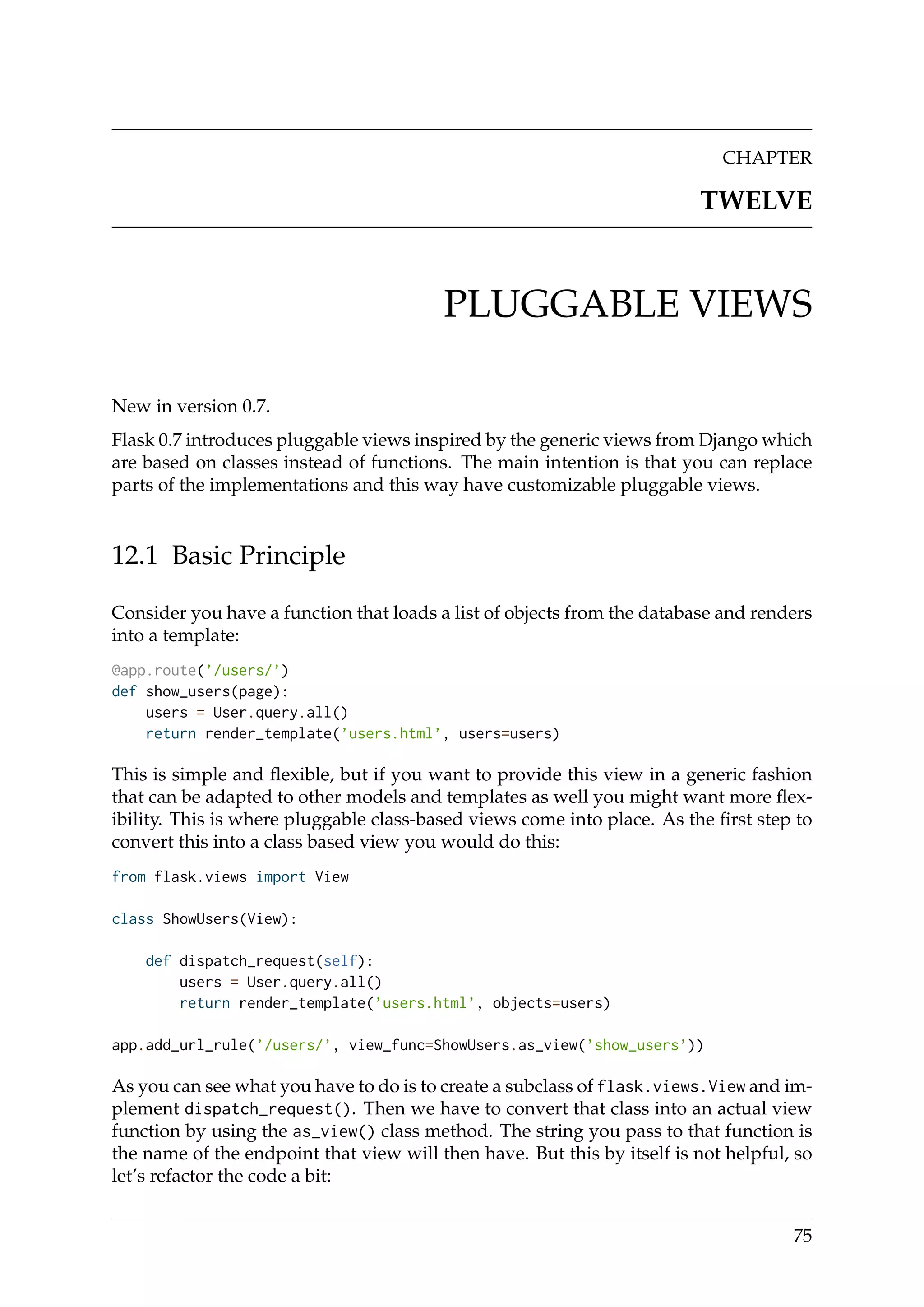 CHAPTER
TWELVE
PLUGGABLE VIEWS
New in version 0.7.
Flask 0.7 introduces pluggable views inspired by the generic views from Django which
are based on classes instead of functions. The main intention is that you can replace
parts of the implementations and this way have customizable pluggable views.
12.1 Basic Principle
Consider you have a function that loads a list of objects from the database and renders
into a template:
@app.route(’/users/’)
def show_users(page):
users = User.query.all()
return render_template(’users.html’, users=users)
This is simple and ﬂexible, but if you want to provide this view in a generic fashion
that can be adapted to other models and templates as well you might want more ﬂex-
ibility. This is where pluggable class-based views come into place. As the ﬁrst step to
convert this into a class based view you would do this:
from flask.views import View
class ShowUsers(View):
def dispatch_request(self):
users = User.query.all()
return render_template(’users.html’, objects=users)
app.add_url_rule(’/users/’, view_func=ShowUsers.as_view(’show_users’))
As you can see what you have to do is to create a subclass of flask.views.View and im-
plement dispatch_request(). Then we have to convert that class into an actual view
function by using the as_view() class method. The string you pass to that function is
the name of the endpoint that view will then have. But this by itself is not helpful, so
let’s refactor the code a bit:
75
 