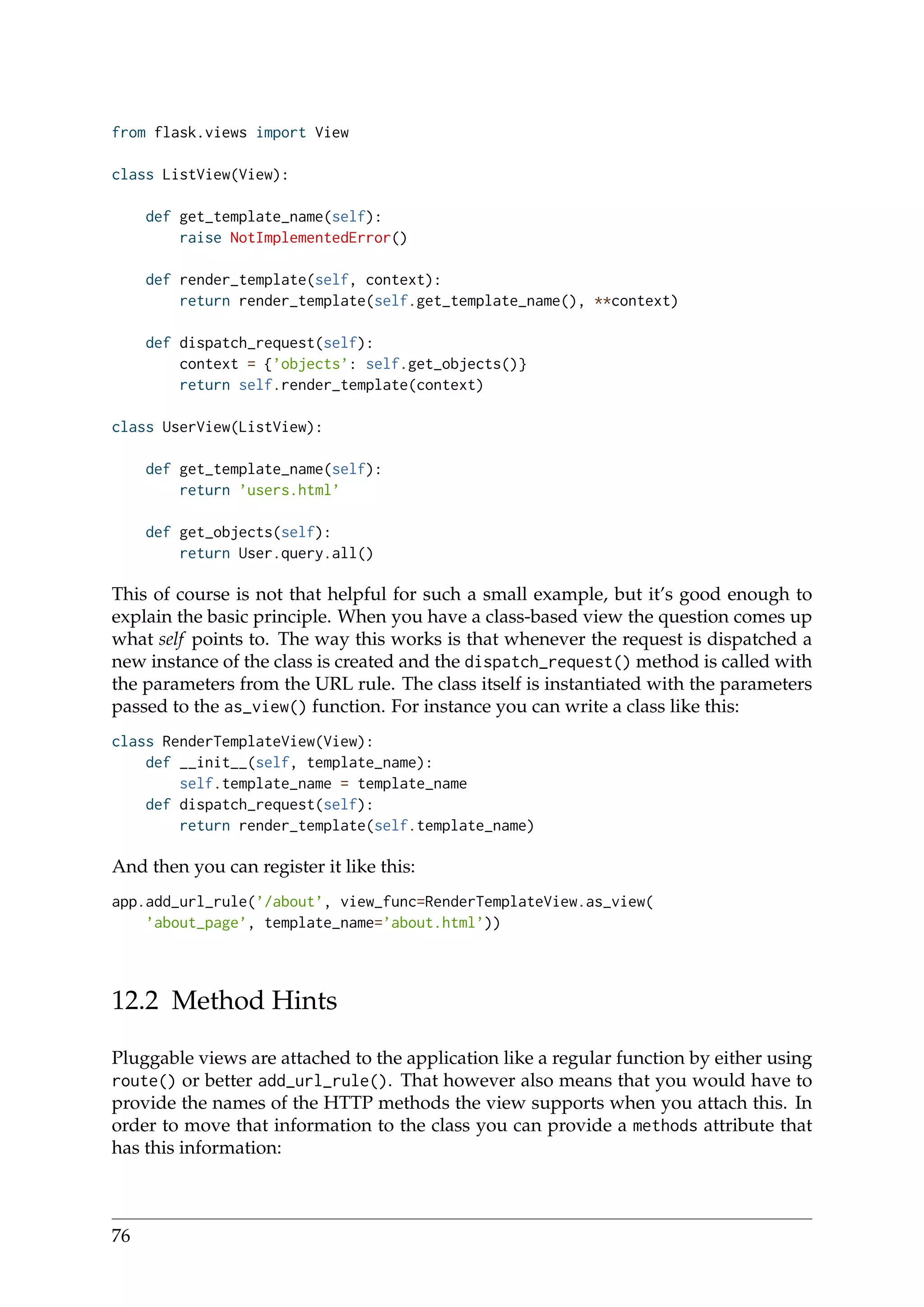 from flask.views import View
class ListView(View):
def get_template_name(self):
raise NotImplementedError()
def render_template(self, context):
return render_template(self.get_template_name(), **context)
def dispatch_request(self):
context = {’objects’: self.get_objects()}
return self.render_template(context)
class UserView(ListView):
def get_template_name(self):
return ’users.html’
def get_objects(self):
return User.query.all()
This of course is not that helpful for such a small example, but it’s good enough to
explain the basic principle. When you have a class-based view the question comes up
what self points to. The way this works is that whenever the request is dispatched a
new instance of the class is created and the dispatch_request() method is called with
the parameters from the URL rule. The class itself is instantiated with the parameters
passed to the as_view() function. For instance you can write a class like this:
class RenderTemplateView(View):
def __init__(self, template_name):
self.template_name = template_name
def dispatch_request(self):
return render_template(self.template_name)
And then you can register it like this:
app.add_url_rule(’/about’, view_func=RenderTemplateView.as_view(
’about_page’, template_name=’about.html’))
12.2 Method Hints
Pluggable views are attached to the application like a regular function by either using
route() or better add_url_rule(). That however also means that you would have to
provide the names of the HTTP methods the view supports when you attach this. In
order to move that information to the class you can provide a methods attribute that
has this information:
76
 
