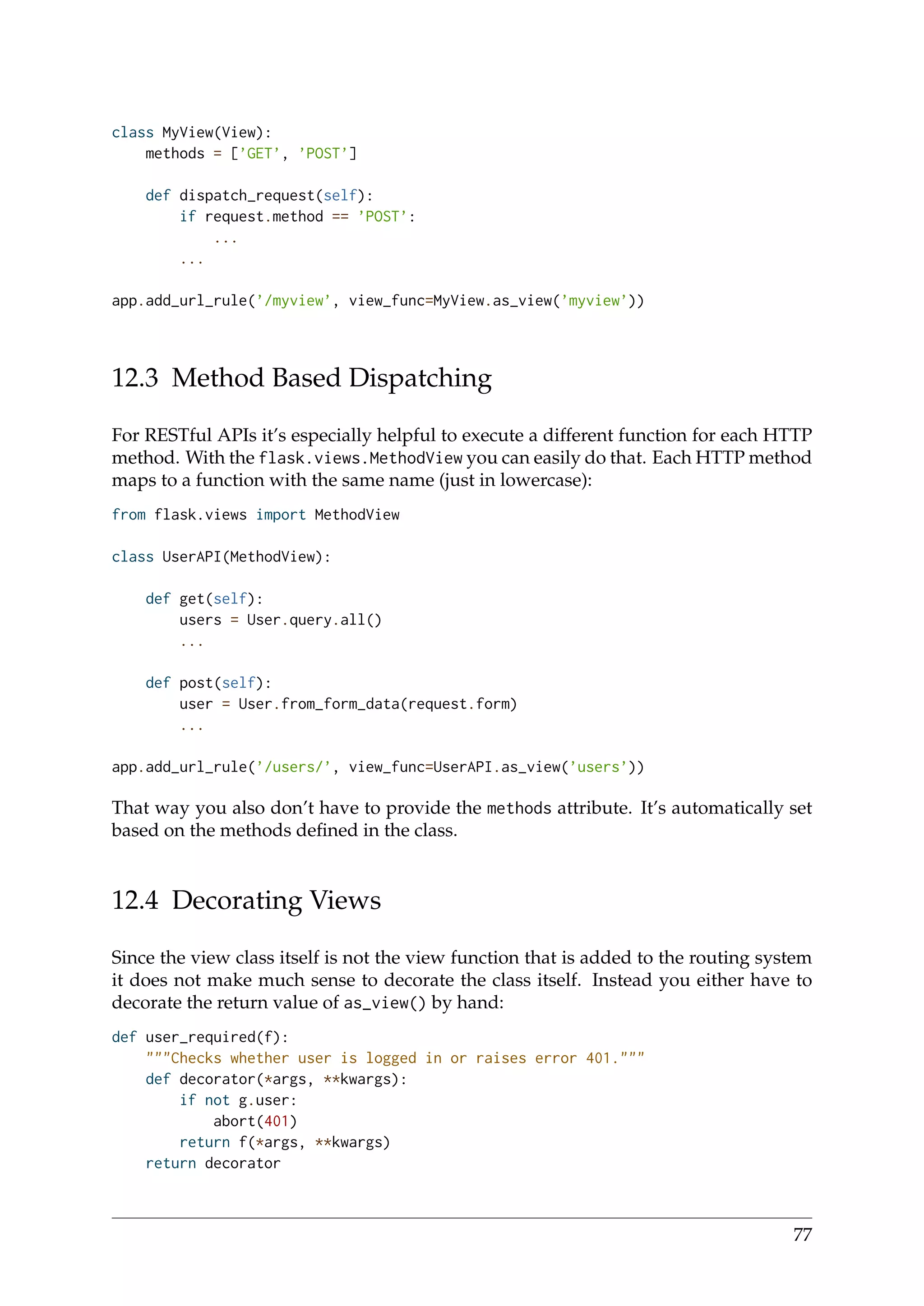 class MyView(View):
methods = [’GET’, ’POST’]
def dispatch_request(self):
if request.method == ’POST’:
...
...
app.add_url_rule(’/myview’, view_func=MyView.as_view(’myview’))
12.3 Method Based Dispatching
For RESTful APIs it’s especially helpful to execute a different function for each HTTP
method. With the flask.views.MethodView you can easily do that. Each HTTP method
maps to a function with the same name (just in lowercase):
from flask.views import MethodView
class UserAPI(MethodView):
def get(self):
users = User.query.all()
...
def post(self):
user = User.from_form_data(request.form)
...
app.add_url_rule(’/users/’, view_func=UserAPI.as_view(’users’))
That way you also don’t have to provide the methods attribute. It’s automatically set
based on the methods deﬁned in the class.
12.4 Decorating Views
Since the view class itself is not the view function that is added to the routing system
it does not make much sense to decorate the class itself. Instead you either have to
decorate the return value of as_view() by hand:
def user_required(f):
"""Checks whether user is logged in or raises error 401."""
def decorator(*args, **kwargs):
if not g.user:
abort(401)
return f(*args, **kwargs)
return decorator
77
 