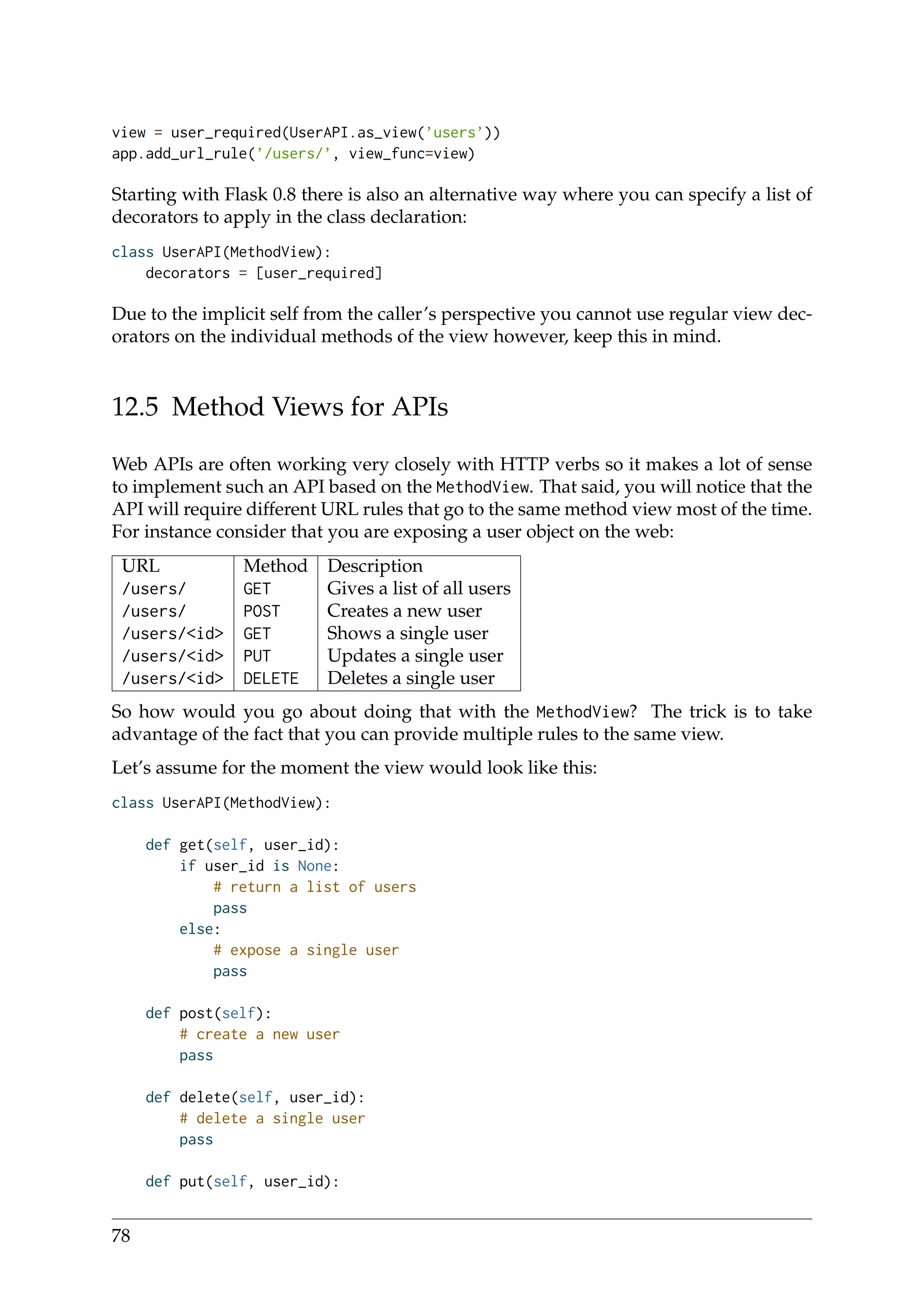 view = user_required(UserAPI.as_view(’users’))
app.add_url_rule(’/users/’, view_func=view)
Starting with Flask 0.8 there is also an alternative way where you can specify a list of
decorators to apply in the class declaration:
class UserAPI(MethodView):
decorators = [user_required]
Due to the implicit self from the caller’s perspective you cannot use regular view dec-
orators on the individual methods of the view however, keep this in mind.
12.5 Method Views for APIs
Web APIs are often working very closely with HTTP verbs so it makes a lot of sense
to implement such an API based on the MethodView. That said, you will notice that the
API will require different URL rules that go to the same method view most of the time.
For instance consider that you are exposing a user object on the web:
URL Method Description
/users/ GET Gives a list of all users
/users/ POST Creates a new user
/users/<id> GET Shows a single user
/users/<id> PUT Updates a single user
/users/<id> DELETE Deletes a single user
So how would you go about doing that with the MethodView? The trick is to take
advantage of the fact that you can provide multiple rules to the same view.
Let’s assume for the moment the view would look like this:
class UserAPI(MethodView):
def get(self, user_id):
if user_id is None:
# return a list of users
pass
else:
# expose a single user
pass
def post(self):
# create a new user
pass
def delete(self, user_id):
# delete a single user
pass
def put(self, user_id):
78
 