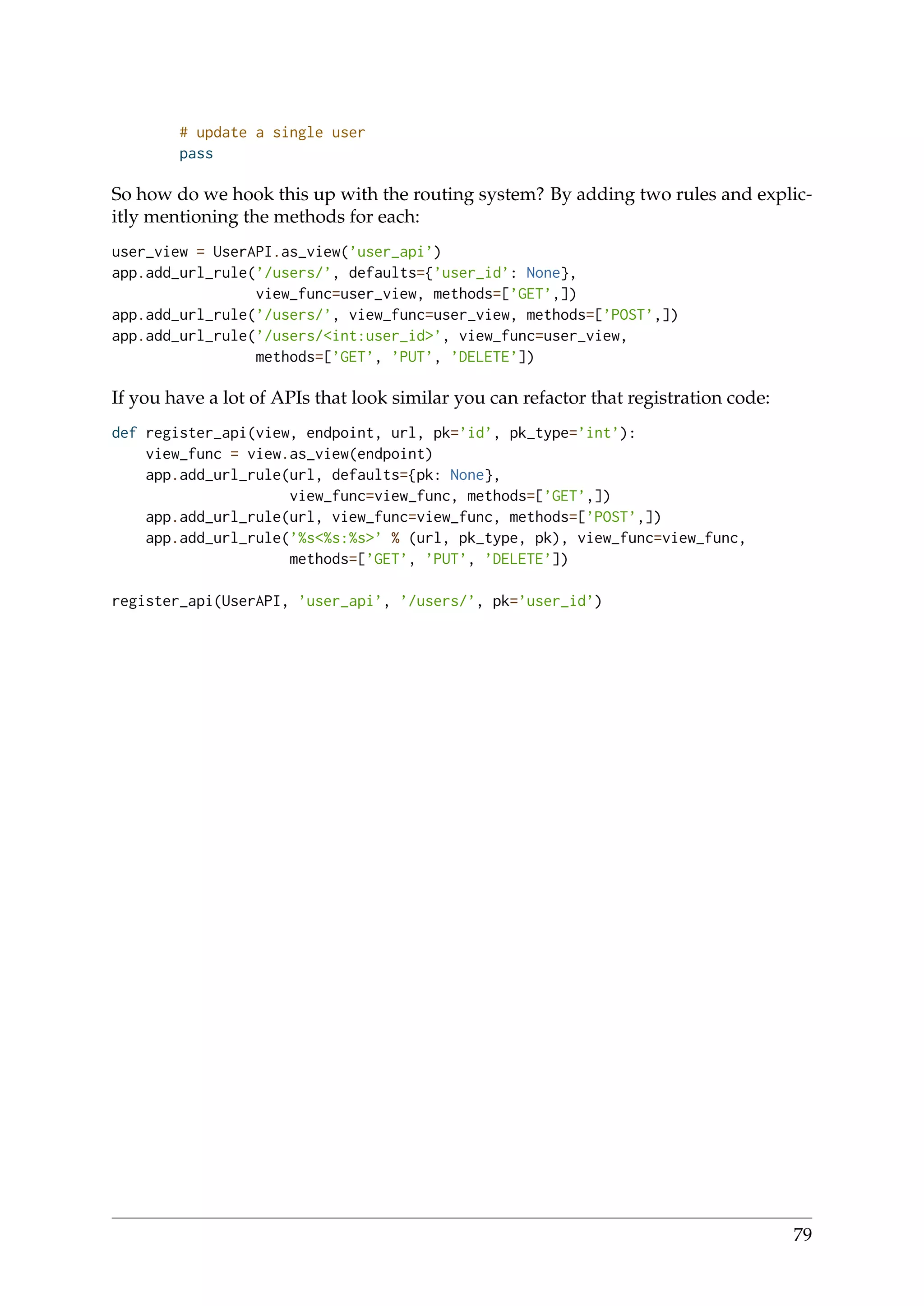 # update a single user
pass
So how do we hook this up with the routing system? By adding two rules and explic-
itly mentioning the methods for each:
user_view = UserAPI.as_view(’user_api’)
app.add_url_rule(’/users/’, defaults={’user_id’: None},
view_func=user_view, methods=[’GET’,])
app.add_url_rule(’/users/’, view_func=user_view, methods=[’POST’,])
app.add_url_rule(’/users/<int:user_id>’, view_func=user_view,
methods=[’GET’, ’PUT’, ’DELETE’])
If you have a lot of APIs that look similar you can refactor that registration code:
def register_api(view, endpoint, url, pk=’id’, pk_type=’int’):
view_func = view.as_view(endpoint)
app.add_url_rule(url, defaults={pk: None},
view_func=view_func, methods=[’GET’,])
app.add_url_rule(url, view_func=view_func, methods=[’POST’,])
app.add_url_rule(’%s<%s:%s>’ % (url, pk_type, pk), view_func=view_func,
methods=[’GET’, ’PUT’, ’DELETE’])
register_api(UserAPI, ’user_api’, ’/users/’, pk=’user_id’)
79
 