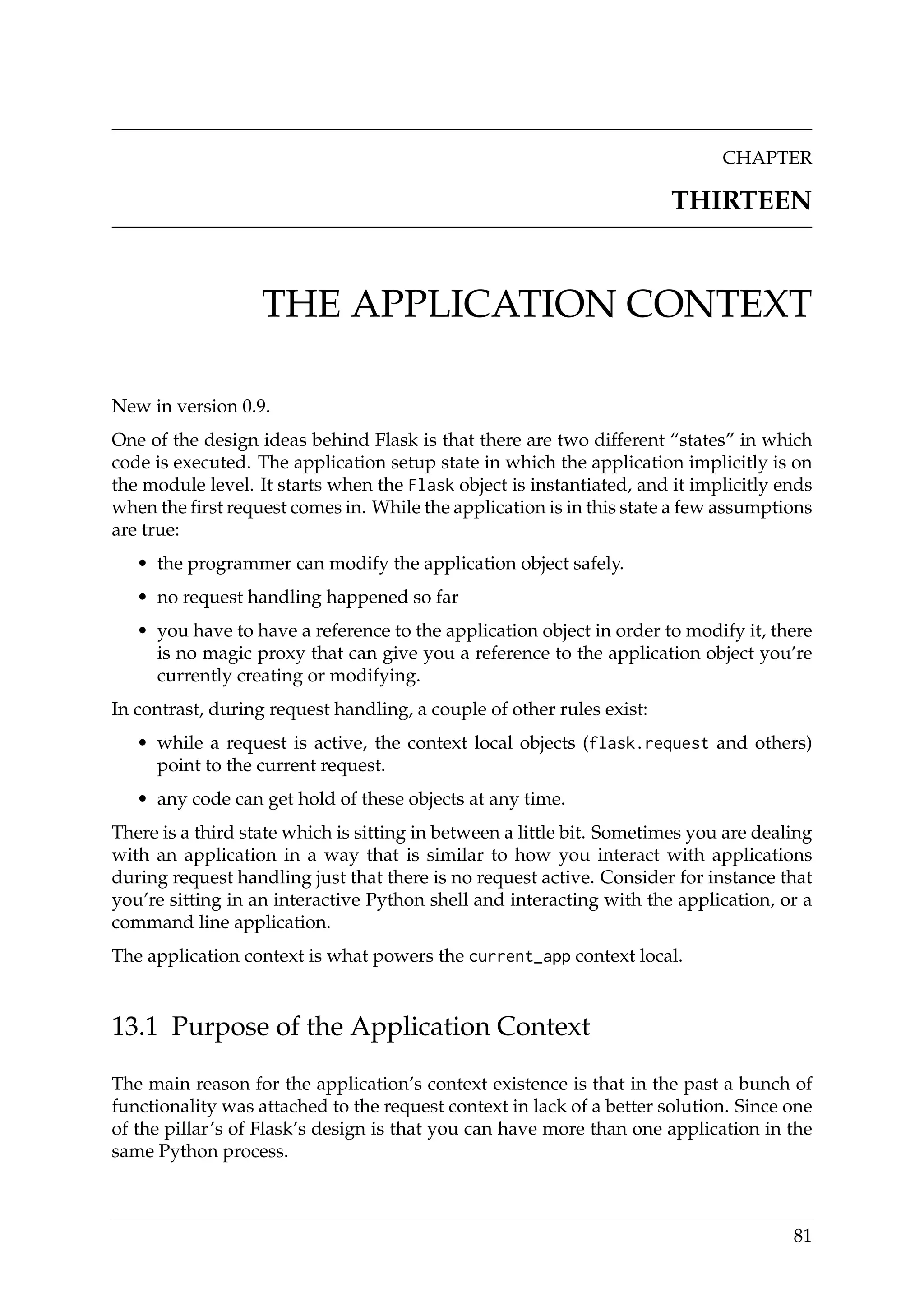CHAPTER
THIRTEEN
THE APPLICATION CONTEXT
New in version 0.9.
One of the design ideas behind Flask is that there are two different “states” in which
code is executed. The application setup state in which the application implicitly is on
the module level. It starts when the Flask object is instantiated, and it implicitly ends
when the ﬁrst request comes in. While the application is in this state a few assumptions
are true:
• the programmer can modify the application object safely.
• no request handling happened so far
• you have to have a reference to the application object in order to modify it, there
is no magic proxy that can give you a reference to the application object you’re
currently creating or modifying.
In contrast, during request handling, a couple of other rules exist:
• while a request is active, the context local objects (flask.request and others)
point to the current request.
• any code can get hold of these objects at any time.
There is a third state which is sitting in between a little bit. Sometimes you are dealing
with an application in a way that is similar to how you interact with applications
during request handling just that there is no request active. Consider for instance that
you’re sitting in an interactive Python shell and interacting with the application, or a
command line application.
The application context is what powers the current_app context local.
13.1 Purpose of the Application Context
The main reason for the application’s context existence is that in the past a bunch of
functionality was attached to the request context in lack of a better solution. Since one
of the pillar’s of Flask’s design is that you can have more than one application in the
same Python process.
81
 