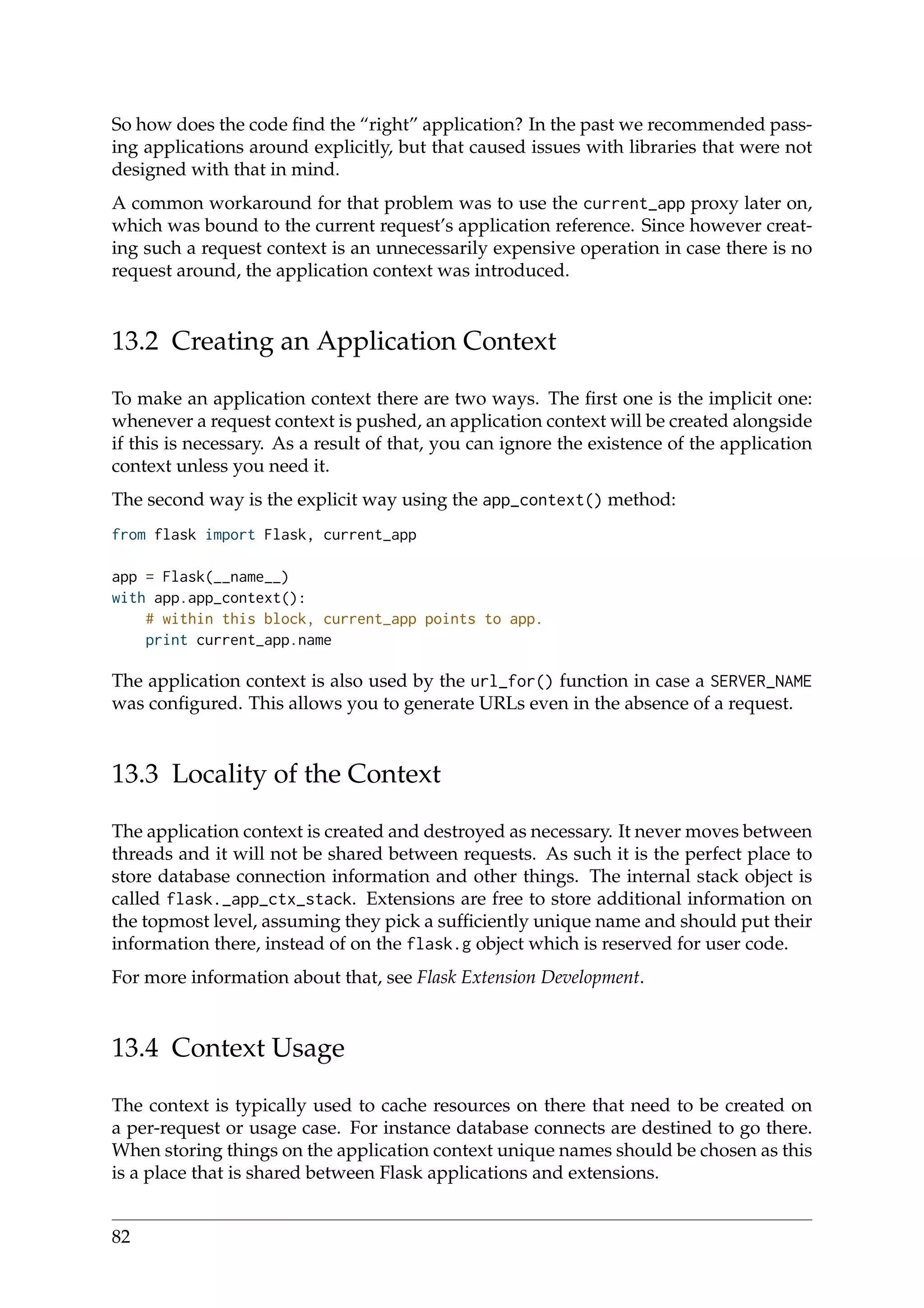 So how does the code ﬁnd the “right” application? In the past we recommended pass-
ing applications around explicitly, but that caused issues with libraries that were not
designed with that in mind.
A common workaround for that problem was to use the current_app proxy later on,
which was bound to the current request’s application reference. Since however creat-
ing such a request context is an unnecessarily expensive operation in case there is no
request around, the application context was introduced.
13.2 Creating an Application Context
To make an application context there are two ways. The ﬁrst one is the implicit one:
whenever a request context is pushed, an application context will be created alongside
if this is necessary. As a result of that, you can ignore the existence of the application
context unless you need it.
The second way is the explicit way using the app_context() method:
from flask import Flask, current_app
app = Flask(__name__)
with app.app_context():
# within this block, current_app points to app.
print current_app.name
The application context is also used by the url_for() function in case a SERVER_NAME
was conﬁgured. This allows you to generate URLs even in the absence of a request.
13.3 Locality of the Context
The application context is created and destroyed as necessary. It never moves between
threads and it will not be shared between requests. As such it is the perfect place to
store database connection information and other things. The internal stack object is
called flask._app_ctx_stack. Extensions are free to store additional information on
the topmost level, assuming they pick a sufﬁciently unique name and should put their
information there, instead of on the flask.g object which is reserved for user code.
For more information about that, see Flask Extension Development.
13.4 Context Usage
The context is typically used to cache resources on there that need to be created on
a per-request or usage case. For instance database connects are destined to go there.
When storing things on the application context unique names should be chosen as this
is a place that is shared between Flask applications and extensions.
82
 