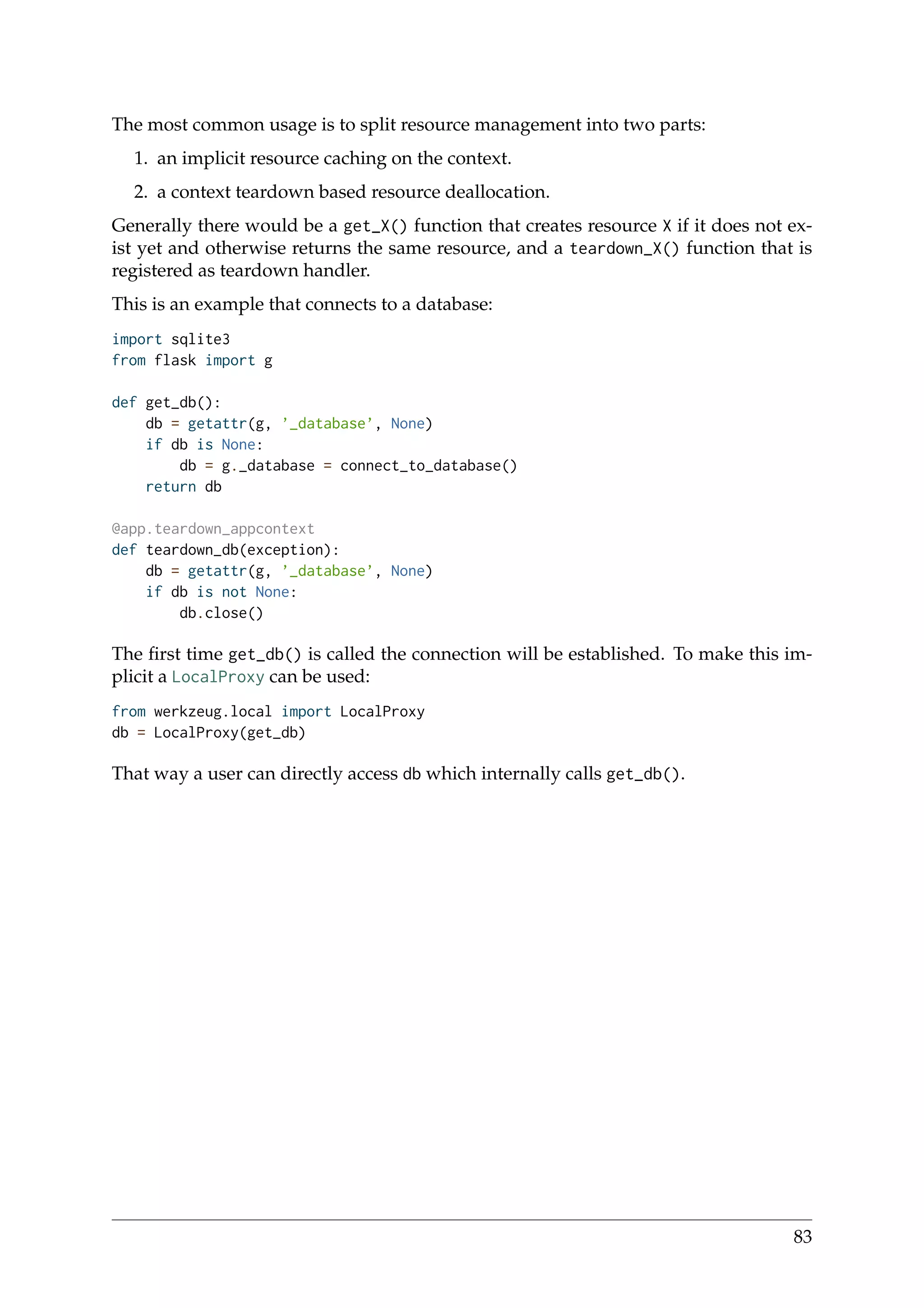 The most common usage is to split resource management into two parts:
1. an implicit resource caching on the context.
2. a context teardown based resource deallocation.
Generally there would be a get_X() function that creates resource X if it does not ex-
ist yet and otherwise returns the same resource, and a teardown_X() function that is
registered as teardown handler.
This is an example that connects to a database:
import sqlite3
from flask import g
def get_db():
db = getattr(g, ’_database’, None)
if db is None:
db = g._database = connect_to_database()
return db
@app.teardown_appcontext
def teardown_db(exception):
db = getattr(g, ’_database’, None)
if db is not None:
db.close()
The ﬁrst time get_db() is called the connection will be established. To make this im-
plicit a LocalProxy can be used:
from werkzeug.local import LocalProxy
db = LocalProxy(get_db)
That way a user can directly access db which internally calls get_db().
83
 