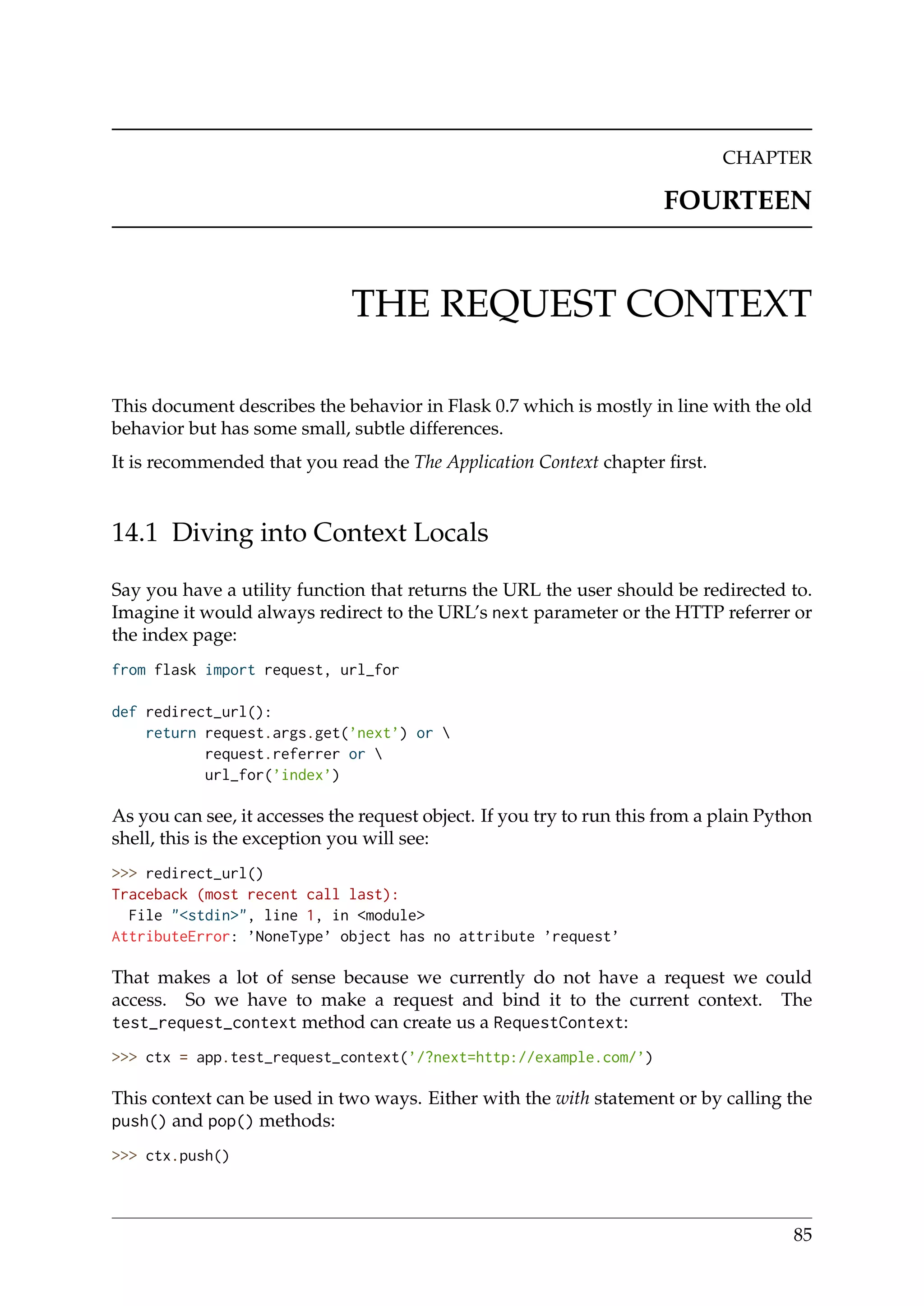 CHAPTER
FOURTEEN
THE REQUEST CONTEXT
This document describes the behavior in Flask 0.7 which is mostly in line with the old
behavior but has some small, subtle differences.
It is recommended that you read the The Application Context chapter ﬁrst.
14.1 Diving into Context Locals
Say you have a utility function that returns the URL the user should be redirected to.
Imagine it would always redirect to the URL’s next parameter or the HTTP referrer or
the index page:
from flask import request, url_for
def redirect_url():
return request.args.get(’next’) or 
request.referrer or 
url_for(’index’)
As you can see, it accesses the request object. If you try to run this from a plain Python
shell, this is the exception you will see:
>>> redirect_url()
Traceback (most recent call last):
File "<stdin>", line 1, in <module>
AttributeError: ’NoneType’ object has no attribute ’request’
That makes a lot of sense because we currently do not have a request we could
access. So we have to make a request and bind it to the current context. The
test_request_context method can create us a RequestContext:
>>> ctx = app.test_request_context(’/?next=http://example.com/’)
This context can be used in two ways. Either with the with statement or by calling the
push() and pop() methods:
>>> ctx.push()
85
 