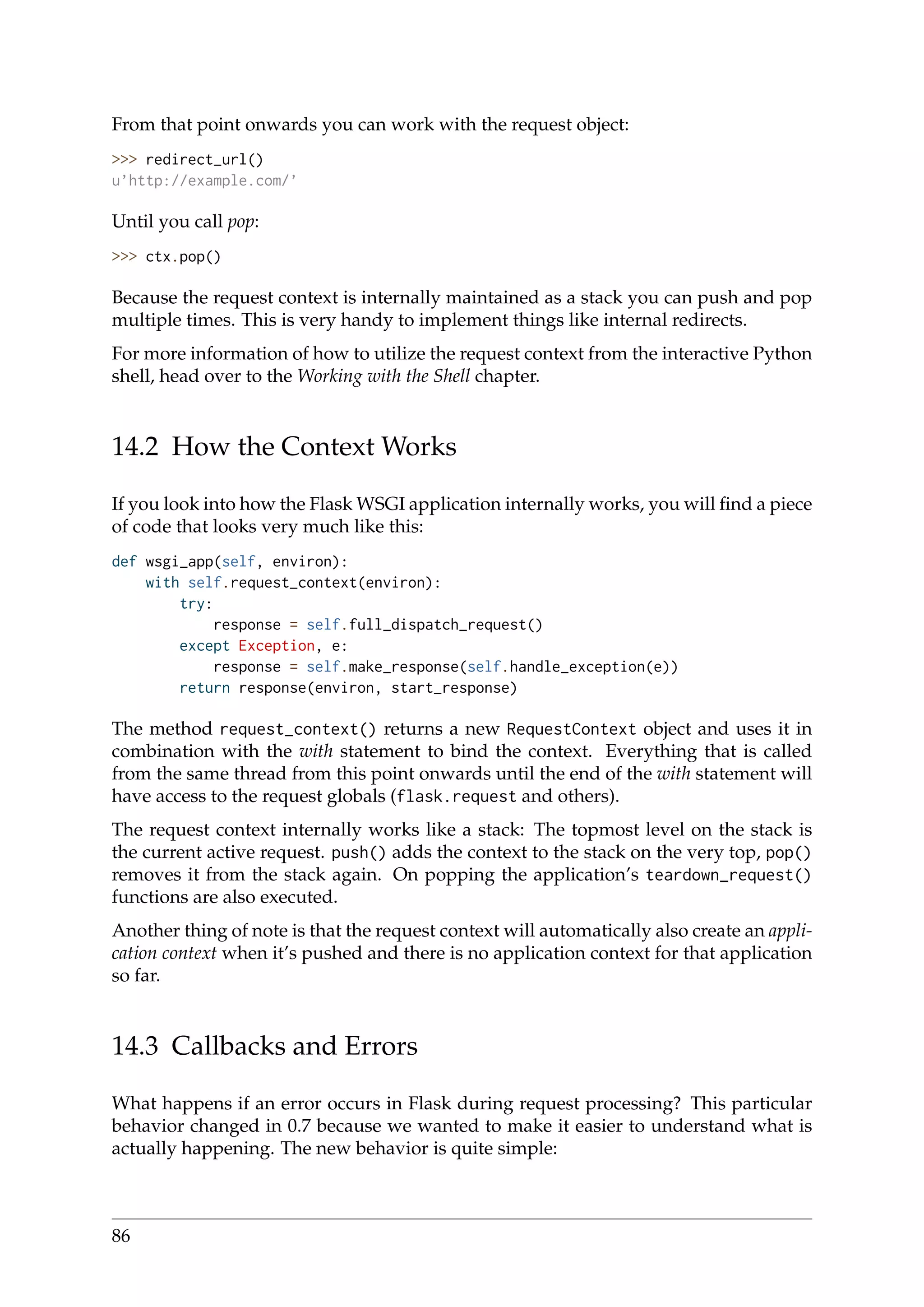 From that point onwards you can work with the request object:
>>> redirect_url()
u’http://example.com/’
Until you call pop:
>>> ctx.pop()
Because the request context is internally maintained as a stack you can push and pop
multiple times. This is very handy to implement things like internal redirects.
For more information of how to utilize the request context from the interactive Python
shell, head over to the Working with the Shell chapter.
14.2 How the Context Works
If you look into how the Flask WSGI application internally works, you will ﬁnd a piece
of code that looks very much like this:
def wsgi_app(self, environ):
with self.request_context(environ):
try:
response = self.full_dispatch_request()
except Exception, e:
response = self.make_response(self.handle_exception(e))
return response(environ, start_response)
The method request_context() returns a new RequestContext object and uses it in
combination with the with statement to bind the context. Everything that is called
from the same thread from this point onwards until the end of the with statement will
have access to the request globals (flask.request and others).
The request context internally works like a stack: The topmost level on the stack is
the current active request. push() adds the context to the stack on the very top, pop()
removes it from the stack again. On popping the application’s teardown_request()
functions are also executed.
Another thing of note is that the request context will automatically also create an appli-
cation context when it’s pushed and there is no application context for that application
so far.
14.3 Callbacks and Errors
What happens if an error occurs in Flask during request processing? This particular
behavior changed in 0.7 because we wanted to make it easier to understand what is
actually happening. The new behavior is quite simple:
86
 