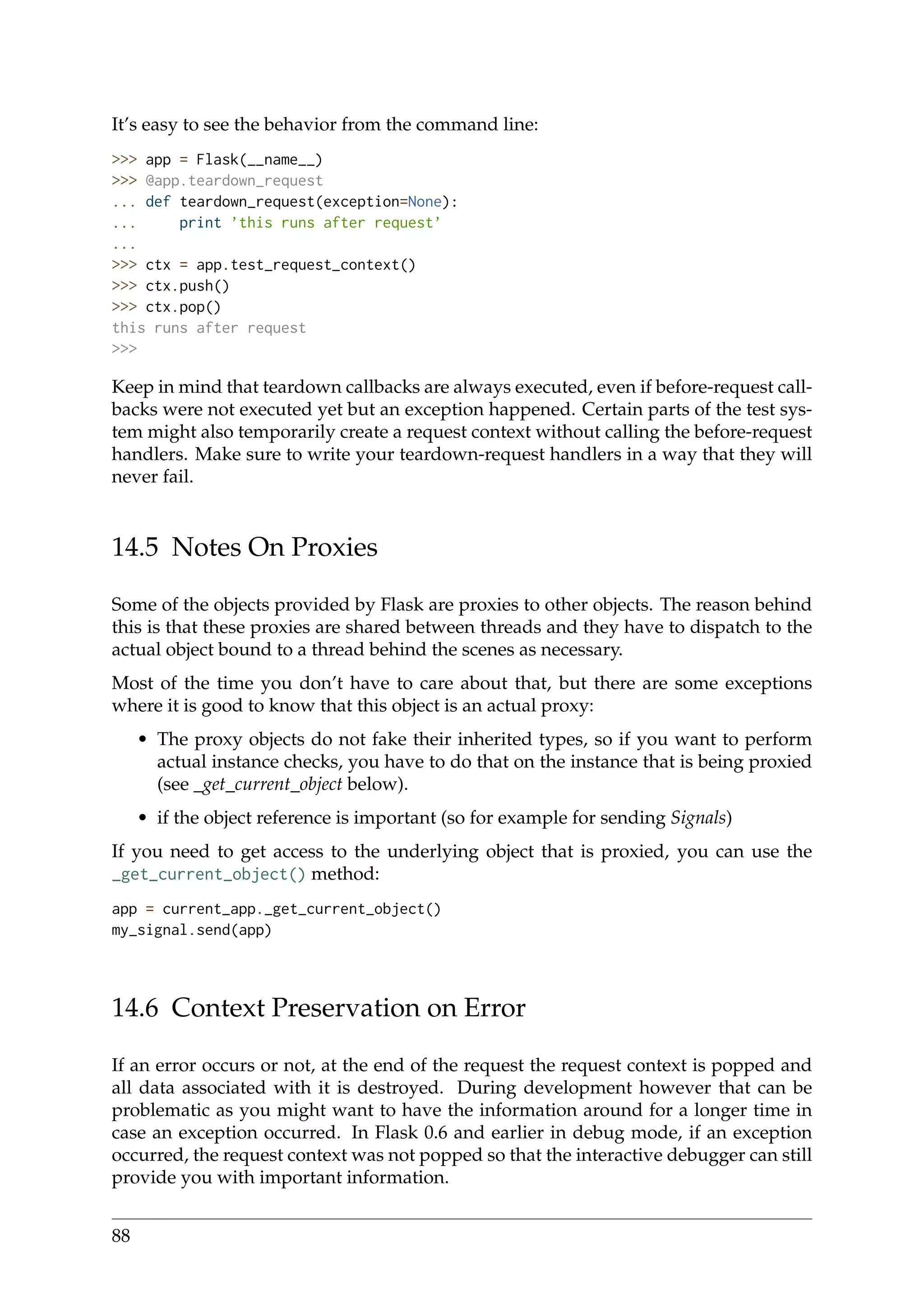It’s easy to see the behavior from the command line:
>>> app = Flask(__name__)
>>> @app.teardown_request
... def teardown_request(exception=None):
... print ’this runs after request’
...
>>> ctx = app.test_request_context()
>>> ctx.push()
>>> ctx.pop()
this runs after request
>>>
Keep in mind that teardown callbacks are always executed, even if before-request call-
backs were not executed yet but an exception happened. Certain parts of the test sys-
tem might also temporarily create a request context without calling the before-request
handlers. Make sure to write your teardown-request handlers in a way that they will
never fail.
14.5 Notes On Proxies
Some of the objects provided by Flask are proxies to other objects. The reason behind
this is that these proxies are shared between threads and they have to dispatch to the
actual object bound to a thread behind the scenes as necessary.
Most of the time you don’t have to care about that, but there are some exceptions
where it is good to know that this object is an actual proxy:
• The proxy objects do not fake their inherited types, so if you want to perform
actual instance checks, you have to do that on the instance that is being proxied
(see _get_current_object below).
• if the object reference is important (so for example for sending Signals)
If you need to get access to the underlying object that is proxied, you can use the
_get_current_object() method:
app = current_app._get_current_object()
my_signal.send(app)
14.6 Context Preservation on Error
If an error occurs or not, at the end of the request the request context is popped and
all data associated with it is destroyed. During development however that can be
problematic as you might want to have the information around for a longer time in
case an exception occurred. In Flask 0.6 and earlier in debug mode, if an exception
occurred, the request context was not popped so that the interactive debugger can still
provide you with important information.
88
 