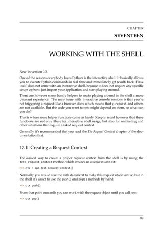 CHAPTER
SEVENTEEN
WORKING WITH THE SHELL
New in version 0.3.
One of the reasons everybody loves Python is the interactive shell. It basically allows
you to execute Python commands in real time and immediately get results back. Flask
itself does not come with an interactive shell, because it does not require any speciﬁc
setup upfront, just import your application and start playing around.
There are however some handy helpers to make playing around in the shell a more
pleasant experience. The main issue with interactive console sessions is that you’re
not triggering a request like a browser does which means that g, request and others
are not available. But the code you want to test might depend on them, so what can
you do?
This is where some helper functions come in handy. Keep in mind however that these
functions are not only there for interactive shell usage, but also for unittesting and
other situations that require a faked request context.
Generally it’s recommended that you read the The Request Context chapter of the doc-
umentation ﬁrst.
17.1 Creating a Request Context
The easiest way to create a proper request context from the shell is by using the
test_request_context method which creates us a RequestContext:
>>> ctx = app.test_request_context()
Normally you would use the with statement to make this request object active, but in
the shell it’s easier to use the push() and pop() methods by hand:
>>> ctx.push()
From that point onwards you can work with the request object until you call pop:
>>> ctx.pop()
99
 