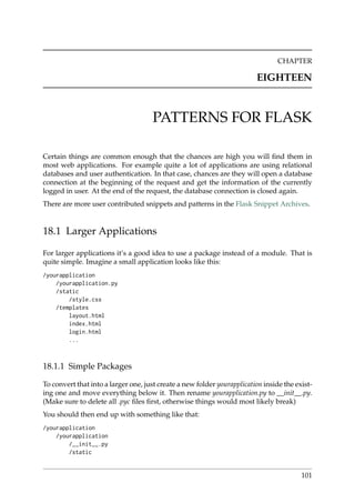CHAPTER
EIGHTEEN
PATTERNS FOR FLASK
Certain things are common enough that the chances are high you will ﬁnd them in
most web applications. For example quite a lot of applications are using relational
databases and user authentication. In that case, chances are they will open a database
connection at the beginning of the request and get the information of the currently
logged in user. At the end of the request, the database connection is closed again.
There are more user contributed snippets and patterns in the Flask Snippet Archives.
18.1 Larger Applications
For larger applications it’s a good idea to use a package instead of a module. That is
quite simple. Imagine a small application looks like this:
/yourapplication
/yourapplication.py
/static
/style.css
/templates
layout.html
index.html
login.html
...
18.1.1 Simple Packages
To convert that into a larger one, just create a new folder yourapplication inside the exist-
ing one and move everything below it. Then rename yourapplication.py to __init__.py.
(Make sure to delete all .pyc ﬁles ﬁrst, otherwise things would most likely break)
You should then end up with something like that:
/yourapplication
/yourapplication
/__init__.py
/static
101
 