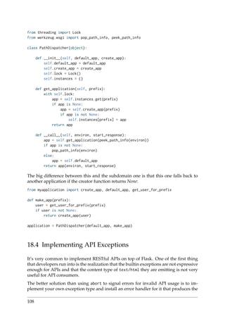 from threading import Lock
from werkzeug.wsgi import pop_path_info, peek_path_info
class PathDispatcher(object):
def __init__(self, default_app, create_app):
self.default_app = default_app
self.create_app = create_app
self.lock = Lock()
self.instances = {}
def get_application(self, prefix):
with self.lock:
app = self.instances.get(prefix)
if app is None:
app = self.create_app(prefix)
if app is not None:
self.instances[prefix] = app
return app
def __call__(self, environ, start_response):
app = self.get_application(peek_path_info(environ))
if app is not None:
pop_path_info(environ)
else:
app = self.default_app
return app(environ, start_response)
The big difference between this and the subdomain one is that this one falls back to
another application if the creator function returns None:
from myapplication import create_app, default_app, get_user_for_prefix
def make_app(prefix):
user = get_user_for_prefix(prefix)
if user is not None:
return create_app(user)
application = PathDispatcher(default_app, make_app)
18.4 Implementing API Exceptions
It’s very common to implement RESTful APIs on top of Flask. One of the ﬁrst thing
that developers run into is the realization that the builtin exceptions are not expressive
enough for APIs and that the content type of text/html they are emitting is not very
useful for API consumers.
The better solution than using abort to signal errors for invalid API usage is to im-
plement your own exception type and install an error handler for it that produces the
108
 
