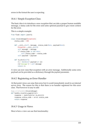 errors in the format the user is expecting.
18.4.1 Simple Exception Class
The basic idea is to introduce a new exception that can take a proper human readable
message, a status code for the error and some optional payload to give more context
for the error.
This is a simple example:
from flask import jsonify
class InvalidUsage(Exception):
status_code = 400
def __init__(self, message, status_code=None, payload=None):
Exception.__init__(self)
self.message = message
if status_code is not None:
self.status_code = status_code
self.payload = payload
def to_dict(self):
rv = dict(self.payload or ())
rv[’message’] = self.message
return rv
A view can now raise that exception with an error message. Additionally some extra
payload can be provided as a dictionary through the payload parameter.
18.4.2 Registering an Error Handler
At that point views can raise that error, but it would immediately result in an internal
server error. The reason for this is that there is no handler registered for this error
class. That however is easy to add:
@app.errorhandler(InvalidUsage)
def handle_invalid_usage(error):
response = jsonify(error.to_dict())
response.status_code = error.status_code
return response
18.4.3 Usage in Views
Here is how a view can use that functionality:
109
 