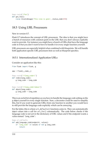 @app.route(’/foo’)
def get_foo():
raise InvalidUsage(’This view is gone’, status_code=410)
18.5 Using URL Processors
New in version 0.7.
Flask 0.7 introduces the concept of URL processors. The idea is that you might have
a bunch of resources with common parts in the URL that you don’t always explicitly
want to provide. For instance you might have a bunch of URLs that have the language
code in it but you don’t want to have to handle it in every single function yourself.
URL processors are especially helpful when combined with blueprints. We will handle
both application speciﬁc URL processors here as well as blueprint speciﬁcs.
18.5.1 Internationalized Application URLs
Consider an application like this:
from flask import Flask, g
app = Flask(__name__)
@app.route(’/<lang_code>/’)
def index(lang_code):
g.lang_code = lang_code
...
@app.route(’/<lang_code>/about’)
def about(lang_code):
g.lang_code = lang_code
...
This is an awful lot of repetition as you have to handle the language code setting on the
g object yourself in every single function. Sure, a decorator could be used to simplify
this, but if you want to generate URLs from one function to another you would have
to still provide the language code explicitly which can be annoying.
For the latter, this is where url_defaults() functions come in. They can automatically
inject values into a call for url_for() automatically. The code below checks if the
language code is not yet in the dictionary of URL values and if the endpoint wants a
value named ’lang_code’:
@app.url_defaults
def add_language_code(endpoint, values):
if ’lang_code’ in values or not g.lang_code:
return
110
 