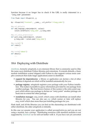 function because it no longer has to check if the URL is really interested in a
’lang_code’ parameter:
from flask import Blueprint, g
bp = Blueprint(’frontend’, __name__, url_prefix=’/<lang_code>’)
@bp.url_defaults
def add_language_code(endpoint, values):
values.setdefault(’lang_code’, g.lang_code)
@bp.url_value_preprocessor
def pull_lang_code(endpoint, values):
g.lang_code = values.pop(’lang_code’)
@bp.route(’/’)
def index():
...
@bp.route(’/about’)
def about():
...
18.6 Deploying with Distribute
distribute, formerly setuptools, is an extension library that is commonly used to (like
the name says) distribute Python libraries and extensions. It extends distutils, a basic
module installation system shipped with Python to also support various more com-
plex constructs that make larger applications easier to distribute:
• support for dependencies: a library or application can declare a list of other
libraries it depends on which will be installed automatically for you.
• package registry: setuptools registers your package with your Python installa-
tion. This makes it possible to query information provided by one package from
another package. The best known feature of this system is the entry point sup-
port which allows one package to declare an “entry point” another package can
hook into to extend the other package.
• installation manager: easy_install, which comes with distribute can install other
libraries for you. You can also use pip which sooner or later will replace
easy_install which does more than just installing packages for you.
Flask itself, and all the libraries you can ﬁnd on the cheeseshop are distributed with
either distribute, the older setuptools or distutils.
In this case we assume your application is called yourapplication.py and you are not
using a module, but a package. Distributing resources with standard modules is not
supported by distribute so we will not bother with it. If you have not yet converted
112
 