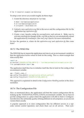 $ fab -H newserver.example.com bootstrap
To setup a new server you would roughly do these steps:
1. Create the directory structure in /var/www:
$ mkdir /var/www/yourapplication
$ cd /var/www/yourapplication
$ virtualenv --distribute env
2. Upload a new application.wsgi ﬁle to the server and the conﬁguration ﬁle for the
application (eg: application.cfg)
3. Create a new Apache conﬁg for yourapplication and activate it. Make sure to
activate watching for changes of the .wsgi ﬁle so that we can automatically reload
the application by touching it. (See mod_wsgi (Apache) for more information)
So now the question is, where do the application.wsgi and application.cfg ﬁles come
from?
18.7.3 The WSGI File
The WSGI ﬁle has to import the application and also to set an environment variable so
that the application knows where to look for the conﬁg. This is a short example that
does exactly that:
import os
os.environ[’YOURAPPLICATION_CONFIG’] = ’/var/www/yourapplication/application.cfg’
from yourapplication import app
The application itself then has to initialize itself like this to look for the conﬁg at that
environment variable:
app = Flask(__name__)
app.config.from_object(’yourapplication.default_config’)
app.config.from_envvar(’YOURAPPLICATION_CONFIG’)
This approach is explained in detail in the Conﬁguration Handling section of the docu-
mentation.
18.7.4 The Conﬁguration File
Now as mentioned above, the application will ﬁnd the correct conﬁguration ﬁle by
looking up the YOURAPPLICATION_CONFIG environment variable. So we have to
put the conﬁguration in a place where the application will able to ﬁnd it. Conﬁgura-
tion ﬁles have the unfriendly quality of being different on all computers, so you do not
version them usually.
A popular approach is to store conﬁguration ﬁles for different servers in a sep-
arate version control repository and check them out on all servers. Then sym-
117
 