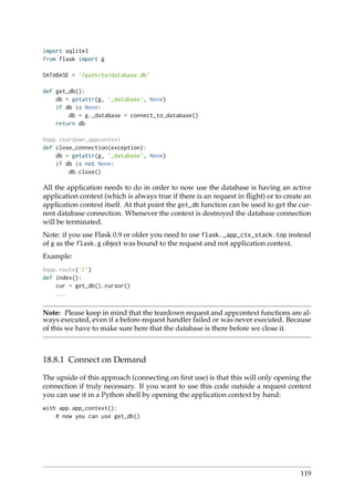import sqlite3
from flask import g
DATABASE = ’/path/to/database.db’
def get_db():
db = getattr(g, ’_database’, None)
if db is None:
db = g._database = connect_to_database()
return db
@app.teardown_appcontext
def close_connection(exception):
db = getattr(g, ’_database’, None)
if db is not None:
db.close()
All the application needs to do in order to now use the database is having an active
application context (which is always true if there is an request in ﬂight) or to create an
application context itself. At that point the get_db function can be used to get the cur-
rent database connection. Whenever the context is destroyed the database connection
will be terminated.
Note: if you use Flask 0.9 or older you need to use flask._app_ctx_stack.top instead
of g as the flask.g object was bound to the request and not application context.
Example:
@app.route(’/’)
def index():
cur = get_db().cursor()
...
Note: Please keep in mind that the teardown request and appcontext functions are al-
ways executed, even if a before-request handler failed or was never executed. Because
of this we have to make sure here that the database is there before we close it.
18.8.1 Connect on Demand
The upside of this approach (connecting on ﬁrst use) is that this will only opening the
connection if truly necessary. If you want to use this code outside a request context
you can use it in a Python shell by opening the application context by hand:
with app.app_context():
# now you can use get_db()
119
 