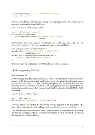 >>> secure_filename(’../../../../home/username/.bashrc’)
’home_username_.bashrc’
Now one last thing is missing: the serving of the uploaded ﬁles. As of Flask 0.5 we
can use a function that does that for us:
from flask import send_from_directory
@app.route(’/uploads/<filename>’)
def uploaded_file(filename):
return send_from_directory(app.config[’UPLOAD_FOLDER’],
filename)
Alternatively you can register uploaded_ﬁle as build_only rule and use the
SharedDataMiddleware. This also works with older versions of Flask:
from werkzeug import SharedDataMiddleware
app.add_url_rule(’/uploads/<filename>’, ’uploaded_file’,
build_only=True)
app.wsgi_app = SharedDataMiddleware(app.wsgi_app, {
’/uploads’: app.config[’UPLOAD_FOLDER’]
})
If you now run the application everything should work as expected.
18.10.2 Improving Uploads
New in version 0.6.
So how exactly does Flask handle uploads? Well it will store them in the webserver’s
memory if the ﬁles are reasonable small otherwise in a temporary location (as returned
by tempfile.gettempdir()). But how do you specify the maximum ﬁle size after
which an upload is aborted? By default Flask will happily accept ﬁle uploads to an un-
limited amount of memory, but you can limit that by setting the MAX_CONTENT_LENGTH
conﬁg key:
from flask import Flask, Request
app = Flask(__name__)
app.config[’MAX_CONTENT_LENGTH’] = 16 * 1024 * 1024
The code above will limited the maximum allowed payload to 16 megabytes. If a
larger ﬁle is transmitted, Flask will raise an RequestEntityTooLarge exception.
This feature was added in Flask 0.6 but can be achieved in older versions as well by
subclassing the request object. For more information on that consult the Werkzeug
documentation on ﬁle handling.
127
 