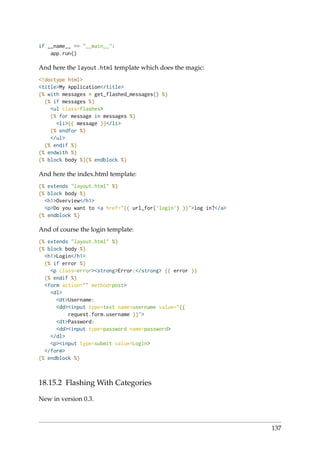 if __name__ == "__main__":
app.run()
And here the layout.html template which does the magic:
<!doctype html>
<title>My Application</title>
{% with messages = get_flashed_messages() %}
{% if messages %}
<ul class=flashes>
{% for message in messages %}
<li>{{ message }}</li>
{% endfor %}
</ul>
{% endif %}
{% endwith %}
{% block body %}{% endblock %}
And here the index.html template:
{% extends "layout.html" %}
{% block body %}
<h1>Overview</h1>
<p>Do you want to <a href="{{ url_for(’login’) }}">log in?</a>
{% endblock %}
And of course the login template:
{% extends "layout.html" %}
{% block body %}
<h1>Login</h1>
{% if error %}
<p class=error><strong>Error:</strong> {{ error }}
{% endif %}
<form action="" method=post>
<dl>
<dt>Username:
<dd><input type=text name=username value="{{
request.form.username }}">
<dt>Password:
<dd><input type=password name=password>
</dl>
<p><input type=submit value=Login>
</form>
{% endblock %}
18.15.2 Flashing With Categories
New in version 0.3.
137
 