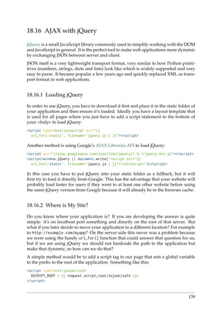 18.16 AJAX with jQuery
jQuery is a small JavaScript library commonly used to simplify working with the DOM
and JavaScript in general. It is the perfect tool to make web applications more dynamic
by exchanging JSON between server and client.
JSON itself is a very lightweight transport format, very similar to how Python primi-
tives (numbers, strings, dicts and lists) look like which is widely supported and very
easy to parse. It became popular a few years ago and quickly replaced XML as trans-
port format in web applications.
18.16.1 Loading jQuery
In order to use jQuery, you have to download it ﬁrst and place it in the static folder of
your application and then ensure it’s loaded. Ideally you have a layout template that
is used for all pages where you just have to add a script statement to the bottom of
your <body> to load jQuery:
<script type=text/javascript src="{{
url_for(’static’, filename=’jquery.js’) }}"></script>
Another method is using Google’s AJAX Libraries API to load jQuery:
<script src="//ajax.googleapis.com/ajax/libs/jquery/1.9.1/jquery.min.js"></script>
<script>window.jQuery || document.write(’<script src="{{
url_for(’static’, filename=’jquery.js’) }}">x3C/script>’)</script>
In this case you have to put jQuery into your static folder as a fallback, but it will
ﬁrst try to load it directly from Google. This has the advantage that your website will
probably load faster for users if they went to at least one other website before using
the same jQuery version from Google because it will already be in the browser cache.
18.16.2 Where is My Site?
Do you know where your application is? If you are developing the answer is quite
simple: it’s on localhost port something and directly on the root of that server. But
what if you later decide to move your application to a different location? For example
to http://example.com/myapp? On the server side this never was a problem because
we were using the handy url_for() function that could answer that question for us,
but if we are using jQuery we should not hardcode the path to the application but
make that dynamic, so how can we do that?
A simple method would be to add a script tag to our page that sets a global variable
to the preﬁx to the root of the application. Something like this:
<script type=text/javascript>
$SCRIPT_ROOT = {{ request.script_root|tojson|safe }};
</script>
139
 