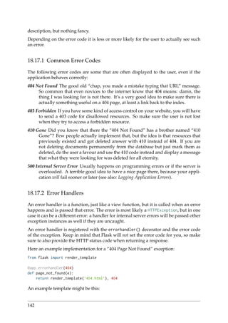 description, but nothing fancy.
Depending on the error code it is less or more likely for the user to actually see such
an error.
18.17.1 Common Error Codes
The following error codes are some that are often displayed to the user, even if the
application behaves correctly:
404 Not Found The good old “chap, you made a mistake typing that URL” message.
So common that even novices to the internet know that 404 means: damn, the
thing I was looking for is not there. It’s a very good idea to make sure there is
actually something useful on a 404 page, at least a link back to the index.
403 Forbidden If you have some kind of access control on your website, you will have
to send a 403 code for disallowed resources. So make sure the user is not lost
when they try to access a forbidden resource.
410 Gone Did you know that there the “404 Not Found” has a brother named “410
Gone”? Few people actually implement that, but the idea is that resources that
previously existed and got deleted answer with 410 instead of 404. If you are
not deleting documents permanently from the database but just mark them as
deleted, do the user a favour and use the 410 code instead and display a message
that what they were looking for was deleted for all eternity.
500 Internal Server Error Usually happens on programming errors or if the server is
overloaded. A terrible good idea to have a nice page there, because your appli-
cation will fail sooner or later (see also: Logging Application Errors).
18.17.2 Error Handlers
An error handler is a function, just like a view function, but it is called when an error
happens and is passed that error. The error is most likely a HTTPException, but in one
case it can be a different error: a handler for internal server errors will be passed other
exception instances as well if they are uncaught.
An error handler is registered with the errorhandler() decorator and the error code
of the exception. Keep in mind that Flask will not set the error code for you, so make
sure to also provide the HTTP status code when returning a response.
Here an example implementation for a “404 Page Not Found” exception:
from flask import render_template
@app.errorhandler(404)
def page_not_found(e):
return render_template(’404.html’), 404
An example template might be this:
142
 
