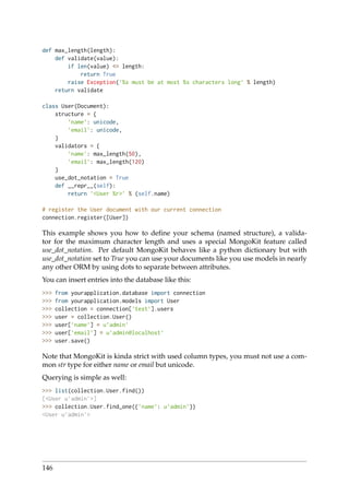 def max_length(length):
def validate(value):
if len(value) <= length:
return True
raise Exception(’%s must be at most %s characters long’ % length)
return validate
class User(Document):
structure = {
’name’: unicode,
’email’: unicode,
}
validators = {
’name’: max_length(50),
’email’: max_length(120)
}
use_dot_notation = True
def __repr__(self):
return ’<User %r>’ % (self.name)
# register the User document with our current connection
connection.register([User])
This example shows you how to deﬁne your schema (named structure), a valida-
tor for the maximum character length and uses a special MongoKit feature called
use_dot_notation. Per default MongoKit behaves like a python dictionary but with
use_dot_notation set to True you can use your documents like you use models in nearly
any other ORM by using dots to separate between attributes.
You can insert entries into the database like this:
>>> from yourapplication.database import connection
>>> from yourapplication.models import User
>>> collection = connection[’test’].users
>>> user = collection.User()
>>> user[’name’] = u’admin’
>>> user[’email’] = u’admin@localhost’
>>> user.save()
Note that MongoKit is kinda strict with used column types, you must not use a com-
mon str type for either name or email but unicode.
Querying is simple as well:
>>> list(collection.User.find())
[<User u’admin’>]
>>> collection.User.find_one({’name’: u’admin’})
<User u’admin’>
146
 
