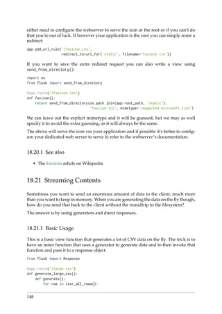 either need to conﬁgure the webserver to serve the icon at the root or if you can’t do
that you’re out of luck. If however your application is the root you can simply route a
redirect:
app.add_url_rule(’/favicon.ico’,
redirect_to=url_for(’static’, filename=’favicon.ico’))
If you want to save the extra redirect request you can also write a view using
send_from_directory():
import os
from flask import send_from_directory
@app.route(’/favicon.ico’)
def favicon():
return send_from_directory(os.path.join(app.root_path, ’static’),
’favicon.ico’, mimetype=’image/vnd.microsoft.icon’)
We can leave out the explicit mimetype and it will be guessed, but we may as well
specify it to avoid the extra guessing, as it will always be the same.
The above will serve the icon via your application and if possible it’s better to conﬁg-
ure your dedicated web server to serve it; refer to the webserver’s documentation.
18.20.1 See also
• The Favicon article on Wikipedia
18.21 Streaming Contents
Sometimes you want to send an enormous amount of data to the client, much more
than you want to keep in memory. When you are generating the data on the ﬂy though,
how do you send that back to the client without the roundtrip to the ﬁlesystem?
The answer is by using generators and direct responses.
18.21.1 Basic Usage
This is a basic view function that generates a lot of CSV data on the ﬂy. The trick is to
have an inner function that uses a generator to generate data and to then invoke that
function and pass it to a response object:
from flask import Response
@app.route(’/large.csv’)
def generate_large_csv():
def generate():
for row in iter_all_rows():
148
 