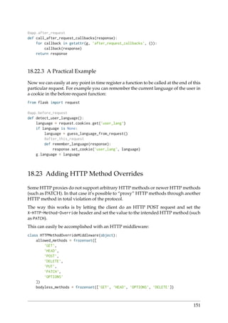 @app.after_request
def call_after_request_callbacks(response):
for callback in getattr(g, ’after_request_callbacks’, ()):
callback(response)
return response
18.22.3 A Practical Example
Now we can easily at any point in time register a function to be called at the end of this
particular request. For example you can remember the current language of the user in
a cookie in the before-request function:
from flask import request
@app.before_request
def detect_user_language():
language = request.cookies.get(’user_lang’)
if language is None:
language = guess_language_from_request()
@after_this_request
def remember_language(response):
response.set_cookie(’user_lang’, language)
g.language = language
18.23 Adding HTTP Method Overrides
Some HTTP proxies do not support arbitrary HTTP methods or newer HTTP methods
(such as PATCH). In that case it’s possible to “proxy” HTTP methods through another
HTTP method in total violation of the protocol.
The way this works is by letting the client do an HTTP POST request and set the
X-HTTP-Method-Override header and set the value to the intended HTTP method (such
as PATCH).
This can easily be accomplished with an HTTP middleware:
class HTTPMethodOverrideMiddleware(object):
allowed_methods = frozenset([
’GET’,
’HEAD’,
’POST’,
’DELETE’,
’PUT’,
’PATCH’,
’OPTIONS’
])
bodyless_methods = frozenset([’GET’, ’HEAD’, ’OPTIONS’, ’DELETE’])
151
 