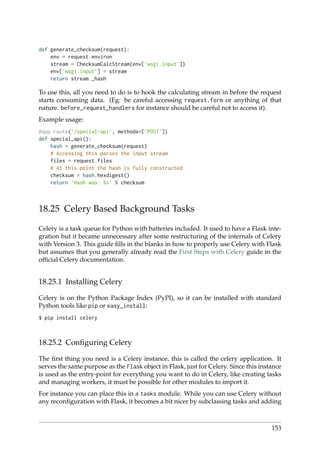 def generate_checksum(request):
env = request.environ
stream = ChecksumCalcStream(env[’wsgi.input’])
env[’wsgi.input’] = stream
return stream._hash
To use this, all you need to do is to hook the calculating stream in before the request
starts consuming data. (Eg: be careful accessing request.form or anything of that
nature. before_request_handlers for instance should be careful not to access it).
Example usage:
@app.route(’/special-api’, methods=[’POST’])
def special_api():
hash = generate_checksum(request)
# Accessing this parses the input stream
files = request.files
# At this point the hash is fully constructed.
checksum = hash.hexdigest()
return ’Hash was: %s’ % checksum
18.25 Celery Based Background Tasks
Celery is a task queue for Python with batteries included. It used to have a Flask inte-
gration but it became unnecessary after some restructuring of the internals of Celery
with Version 3. This guide ﬁlls in the blanks in how to properly use Celery with Flask
but assumes that you generally already read the First Steps with Celery guide in the
ofﬁcial Celery documentation.
18.25.1 Installing Celery
Celery is on the Python Package Index (PyPI), so it can be installed with standard
Python tools like pip or easy_install:
$ pip install celery
18.25.2 Conﬁguring Celery
The ﬁrst thing you need is a Celery instance, this is called the celery application. It
serves the same purpose as the Flask object in Flask, just for Celery. Since this instance
is used as the entry-point for everything you want to do in Celery, like creating tasks
and managing workers, it must be possible for other modules to import it.
For instance you can place this in a tasks module. While you can use Celery without
any reconﬁguration with Flask, it becomes a bit nicer by subclassing tasks and adding
153
 