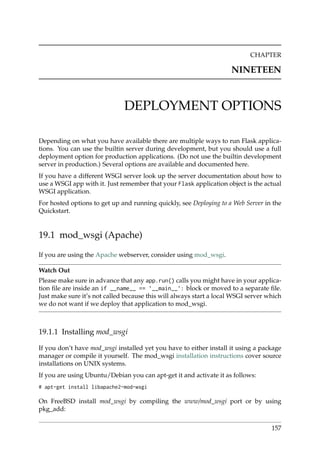 CHAPTER
NINETEEN
DEPLOYMENT OPTIONS
Depending on what you have available there are multiple ways to run Flask applica-
tions. You can use the builtin server during development, but you should use a full
deployment option for production applications. (Do not use the builtin development
server in production.) Several options are available and documented here.
If you have a different WSGI server look up the server documentation about how to
use a WSGI app with it. Just remember that your Flask application object is the actual
WSGI application.
For hosted options to get up and running quickly, see Deploying to a Web Server in the
Quickstart.
19.1 mod_wsgi (Apache)
If you are using the Apache webserver, consider using mod_wsgi.
Watch Out
Please make sure in advance that any app.run() calls you might have in your applica-
tion ﬁle are inside an if __name__ == ’__main__’: block or moved to a separate ﬁle.
Just make sure it’s not called because this will always start a local WSGI server which
we do not want if we deploy that application to mod_wsgi.
19.1.1 Installing mod_wsgi
If you don’t have mod_wsgi installed yet you have to either install it using a package
manager or compile it yourself. The mod_wsgi installation instructions cover source
installations on UNIX systems.
If you are using Ubuntu/Debian you can apt-get it and activate it as follows:
# apt-get install libapache2-mod-wsgi
On FreeBSD install mod_wsgi by compiling the www/mod_wsgi port or by using
pkg_add:
157
 