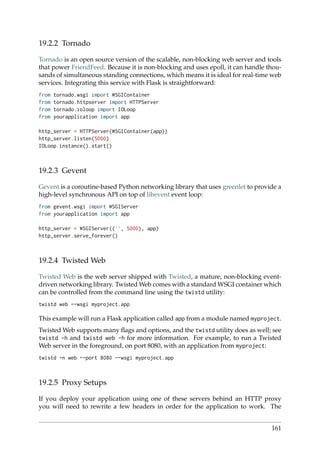 19.2.2 Tornado
Tornado is an open source version of the scalable, non-blocking web server and tools
that power FriendFeed. Because it is non-blocking and uses epoll, it can handle thou-
sands of simultaneous standing connections, which means it is ideal for real-time web
services. Integrating this service with Flask is straightforward:
from tornado.wsgi import WSGIContainer
from tornado.httpserver import HTTPServer
from tornado.ioloop import IOLoop
from yourapplication import app
http_server = HTTPServer(WSGIContainer(app))
http_server.listen(5000)
IOLoop.instance().start()
19.2.3 Gevent
Gevent is a coroutine-based Python networking library that uses greenlet to provide a
high-level synchronous API on top of libevent event loop:
from gevent.wsgi import WSGIServer
from yourapplication import app
http_server = WSGIServer((’’, 5000), app)
http_server.serve_forever()
19.2.4 Twisted Web
Twisted Web is the web server shipped with Twisted, a mature, non-blocking event-
driven networking library. Twisted Web comes with a standard WSGI container which
can be controlled from the command line using the twistd utility:
twistd web --wsgi myproject.app
This example will run a Flask application called app from a module named myproject.
Twisted Web supports many ﬂags and options, and the twistd utility does as well; see
twistd -h and twistd web -h for more information. For example, to run a Twisted
Web server in the foreground, on port 8080, with an application from myproject:
twistd -n web --port 8080 --wsgi myproject.app
19.2.5 Proxy Setups
If you deploy your application using one of these servers behind an HTTP proxy
you will need to rewrite a few headers in order for the application to work. The
161
 