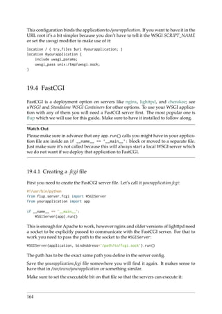 This conﬁguration binds the application to /yourapplication. If you want to have it in the
URL root it’s a bit simpler because you don’t have to tell it the WSGI SCRIPT_NAME
or set the uwsgi modiﬁer to make use of it:
location / { try_files $uri @yourapplication; }
location @yourapplication {
include uwsgi_params;
uwsgi_pass unix:/tmp/uwsgi.sock;
}
19.4 FastCGI
FastCGI is a deployment option on servers like nginx, lighttpd, and cherokee; see
uWSGI and Standalone WSGI Containers for other options. To use your WSGI applica-
tion with any of them you will need a FastCGI server ﬁrst. The most popular one is
ﬂup which we will use for this guide. Make sure to have it installed to follow along.
Watch Out
Please make sure in advance that any app.run() calls you might have in your applica-
tion ﬁle are inside an if __name__ == ’__main__’: block or moved to a separate ﬁle.
Just make sure it’s not called because this will always start a local WSGI server which
we do not want if we deploy that application to FastCGI.
19.4.1 Creating a .fcgi ﬁle
First you need to create the FastCGI server ﬁle. Let’s call it yourapplication.fcgi:
#!/usr/bin/python
from flup.server.fcgi import WSGIServer
from yourapplication import app
if __name__ == ’__main__’:
WSGIServer(app).run()
This is enough for Apache to work, however nginx and older versions of lighttpd need
a socket to be explicitly passed to communicate with the FastCGI server. For that to
work you need to pass the path to the socket to the WSGIServer:
WSGIServer(application, bindAddress=’/path/to/fcgi.sock’).run()
The path has to be the exact same path you deﬁne in the server conﬁg.
Save the yourapplication.fcgi ﬁle somewhere you will ﬁnd it again. It makes sense to
have that in /var/www/yourapplication or something similar.
Make sure to set the executable bit on that ﬁle so that the servers can execute it:
164
 