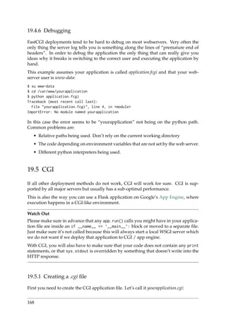 19.4.6 Debugging
FastCGI deployments tend to be hard to debug on most webservers. Very often the
only thing the server log tells you is something along the lines of “premature end of
headers”. In order to debug the application the only thing that can really give you
ideas why it breaks is switching to the correct user and executing the application by
hand.
This example assumes your application is called application.fcgi and that your web-
server user is www-data:
$ su www-data
$ cd /var/www/yourapplication
$ python application.fcgi
Traceback (most recent call last):
File "yourapplication.fcgi", line 4, in <module>
ImportError: No module named yourapplication
In this case the error seems to be “yourapplication” not being on the python path.
Common problems are:
• Relative paths being used. Don’t rely on the current working directory
• The code depending on environment variables that are not set by the web server.
• Different python interpreters being used.
19.5 CGI
If all other deployment methods do not work, CGI will work for sure. CGI is sup-
ported by all major servers but usually has a sub-optimal performance.
This is also the way you can use a Flask application on Google’s App Engine, where
execution happens in a CGI-like environment.
Watch Out
Please make sure in advance that any app.run() calls you might have in your applica-
tion ﬁle are inside an if __name__ == ’__main__’: block or moved to a separate ﬁle.
Just make sure it’s not called because this will always start a local WSGI server which
we do not want if we deploy that application to CGI / app engine.
With CGI, you will also have to make sure that your code does not contain any print
statements, or that sys.stdout is overridden by something that doesn’t write into the
HTTP response.
19.5.1 Creating a .cgi ﬁle
First you need to create the CGI application ﬁle. Let’s call it yourapplication.cgi:
168
 