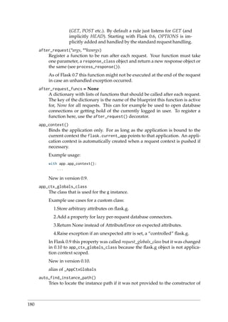 (GET, POST etc.). By default a rule just listens for GET (and
implicitly HEAD). Starting with Flask 0.6, OPTIONS is im-
plicitly added and handled by the standard request handling.
after_request(*args, **kwargs)
Register a function to be run after each request. Your function must take
one parameter, a response_class object and return a new response object or
the same (see process_response()).
As of Flask 0.7 this function might not be executed at the end of the request
in case an unhandled exception occurred.
after_request_funcs = None
A dictionary with lists of functions that should be called after each request.
The key of the dictionary is the name of the blueprint this function is active
for, None for all requests. This can for example be used to open database
connections or getting hold of the currently logged in user. To register a
function here, use the after_request() decorator.
app_context()
Binds the application only. For as long as the application is bound to the
current context the flask.current_app points to that application. An appli-
cation context is automatically created when a request context is pushed if
necessary.
Example usage:
with app.app_context():
...
New in version 0.9.
app_ctx_globals_class
The class that is used for the g instance.
Example use cases for a custom class:
1.Store arbitrary attributes on ﬂask.g.
2.Add a property for lazy per-request database connectors.
3.Return None instead of AttributeError on expected attributes.
4.Raise exception if an unexpected attr is set, a “controlled” ﬂask.g.
In Flask 0.9 this property was called request_globals_class but it was changed
in 0.10 to app_ctx_globals_class because the ﬂask.g object is not applica-
tion context scoped.
New in version 0.10.
alias of _AppCtxGlobals
auto_find_instance_path()
Tries to locate the instance path if it was not provided to the constructor of
180
 