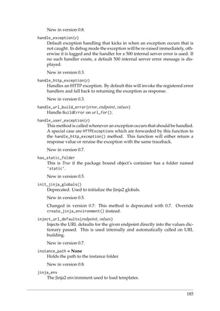 New in version 0.8.
handle_exception(e)
Default exception handling that kicks in when an exception occurs that is
not caught. In debug mode the exception will be re-raised immediately, oth-
erwise it is logged and the handler for a 500 internal server error is used. If
no such handler exists, a default 500 internal server error message is dis-
played.
New in version 0.3.
handle_http_exception(e)
Handles an HTTP exception. By default this will invoke the registered error
handlers and fall back to returning the exception as response.
New in version 0.3.
handle_url_build_error(error, endpoint, values)
Handle BuildError on url_for().
handle_user_exception(e)
This method is called whenever an exception occurs that should be handled.
A special case are HTTPExceptions which are forwarded by this function to
the handle_http_exception() method. This function will either return a
response value or reraise the exception with the same traceback.
New in version 0.7.
has_static_folder
This is True if the package bound object’s container has a folder named
’static’.
New in version 0.5.
init_jinja_globals()
Deprecated. Used to initialize the Jinja2 globals.
New in version 0.5.
Changed in version 0.7: This method is deprecated with 0.7. Override
create_jinja_environment() instead.
inject_url_defaults(endpoint, values)
Injects the URL defaults for the given endpoint directly into the values dic-
tionary passed. This is used internally and automatically called on URL
building.
New in version 0.7.
instance_path = None
Holds the path to the instance folder.
New in version 0.8.
jinja_env
The Jinja2 environment used to load templates.
185
 