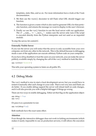 templates, static ﬁles, and so on. For more information have a look at the Flask
documentation.
3. We then use the route() decorator to tell Flask what URL should trigger our
function.
4. The function is given a name which is also used to generate URLs for that partic-
ular function, and returns the message we want to display in the user’s browser.
5. Finally we use the run() function to run the local server with our application.
The if __name__ == ’__main__’: makes sure the server only runs if the script
is executed directly from the Python interpreter and not used as an imported
module.
To stop the server, hit control-C.
Externally Visible Server
If you run the server you will notice that the server is only accessible from your own
computer, not from any other in the network. This is the default because in debugging
mode a user of the application can execute arbitrary Python code on your computer.
If you have debug disabled or trust the users on your network, you can make the server
publicly available simply by changing the call of the run() method to look like this:
app.run(host=’0.0.0.0’)
This tells your operating system to listen on all public IPs.
4.2 Debug Mode
The run() method is nice to start a local development server, but you would have to
restart it manually after each change to your code. That is not very nice and Flask can
do better. If you enable debug support the server will reload itself on code changes,
and it will also provide you with a helpful debugger if things go wrong.
There are two ways to enable debugging. Either set that ﬂag on the application object:
app.debug = True
app.run()
Or pass it as a parameter to run:
app.run(debug=True)
Both methods have the exact same effect.
Attention
Even though the interactive debugger does not work in forking environments (which
makes it nearly impossible to use on production servers), it still allows the execution
12
 