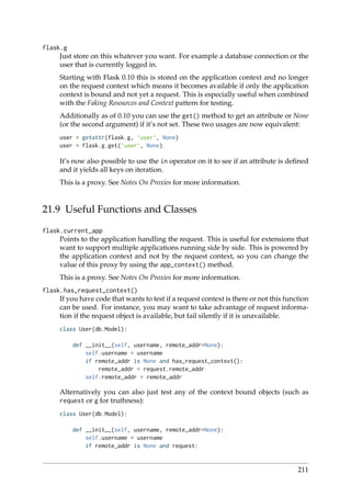 flask.g
Just store on this whatever you want. For example a database connection or the
user that is currently logged in.
Starting with Flask 0.10 this is stored on the application context and no longer
on the request context which means it becomes available if only the application
context is bound and not yet a request. This is especially useful when combined
with the Faking Resources and Context pattern for testing.
Additionally as of 0.10 you can use the get() method to get an attribute or None
(or the second argument) if it’s not set. These two usages are now equivalent:
user = getattr(flask.g, ’user’, None)
user = flask.g.get(’user’, None)
It’s now also possible to use the in operator on it to see if an attribute is deﬁned
and it yields all keys on iteration.
This is a proxy. See Notes On Proxies for more information.
21.9 Useful Functions and Classes
flask.current_app
Points to the application handling the request. This is useful for extensions that
want to support multiple applications running side by side. This is powered by
the application context and not by the request context, so you can change the
value of this proxy by using the app_context() method.
This is a proxy. See Notes On Proxies for more information.
flask.has_request_context()
If you have code that wants to test if a request context is there or not this function
can be used. For instance, you may want to take advantage of request informa-
tion if the request object is available, but fail silently if it is unavailable.
class User(db.Model):
def __init__(self, username, remote_addr=None):
self.username = username
if remote_addr is None and has_request_context():
remote_addr = request.remote_addr
self.remote_addr = remote_addr
Alternatively you can also just test any of the context bound objects (such as
request or g for truthness):
class User(db.Model):
def __init__(self, username, remote_addr=None):
self.username = username
if remote_addr is None and request:
211
 