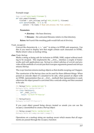 Example usage:
@app.route(’/wiki/<path:filename>’)
def wiki_page(filename):
filename = safe_join(app.config[’WIKI_FOLDER’], filename)
with open(filename, ’rb’) as fd:
content = fd.read() # Read and process the file content...
Parameters
• directory – the base directory.
• ﬁlename – the untrusted ﬁlename relative to that directory.
Raises NotFound if the resulting path would fall out of directory.
flask.escape(s)
Convert the characters &, <, >, ‘ and ” in string s to HTML-safe sequences. Use
this if you need to display text that might contain such characters in HTML.
Marks return value as markup string.
class flask.Markup
Marks a string as being safe for inclusion in HTML/XML output without need-
ing to be escaped. This implements the __html__ interface a couple of frame-
works and web applications use. Markup is a direct subclass of unicode and pro-
vides all the methods of unicode just that it escapes arguments passed and always
returns Markup.
The escape function returns markup objects so that double escaping can’t happen.
The constructor of the Markup class can be used for three different things: When
passed an unicode object it’s assumed to be safe, when passed an object with
an HTML representation (has an __html__ method) that representation is used,
otherwise the object passed is converted into a unicode string and then assumed
to be safe:
>>> Markup("Hello <em>World</em>!")
Markup(u’Hello <em>World</em>!’)
>>> class Foo(object):
... def __html__(self):
... return ’<a href="#">foo</a>’
...
>>> Markup(Foo())
Markup(u’<a href="#">foo</a>’)
If you want object passed being always treated as unsafe you can use the
escape() classmethod to create a Markup object:
>>> Markup.escape("Hello <em>World</em>!")
Markup(u’Hello <em>World</em>!’)
Operations on a markup string are markup aware which means that all argu-
ments are passed through the escape() function:
217
 