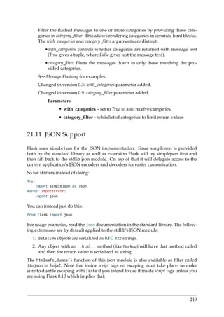 Filter the ﬂashed messages to one or more categories by providing those cate-
gories in category_ﬁlter. This allows rendering categories in separate html blocks.
The with_categories and category_ﬁlter arguments are distinct:
•with_categories controls whether categories are returned with message text
(True gives a tuple, where False gives just the message text).
•category_ﬁlter ﬁlters the messages down to only those matching the pro-
vided categories.
See Message Flashing for examples.
Changed in version 0.3: with_categories parameter added.
Changed in version 0.9: category_ﬁlter parameter added.
Parameters
• with_categories – set to True to also receive categories.
• category_ﬁlter – whitelist of categories to limit return values
21.11 JSON Support
Flask uses simplejson for the JSON implementation. Since simplejson is provided
both by the standard library as well as extension Flask will try simplejson ﬁrst and
then fall back to the stdlib json module. On top of that it will delegate access to the
current application’s JSON encoders and decoders for easier customization.
So for starters instead of doing:
try:
import simplejson as json
except ImportError:
import json
You can instead just do this:
from flask import json
For usage examples, read the json documentation in the standard library. The follow-
ing extensions are by default applied to the stdlib’s JSON module:
1. datetime objects are serialized as RFC 822 strings.
2. Any object with an __html__ method (like Markup) will have that method called
and then the return value is serialized as string.
The htmlsafe_dumps() function of this json module is also available as ﬁlter called
|tojson in Jinja2. Note that inside script tags no escaping must take place, so make
sure to disable escaping with |safe if you intend to use it inside script tags unless you
are using Flask 0.10 which implies that:
219
 