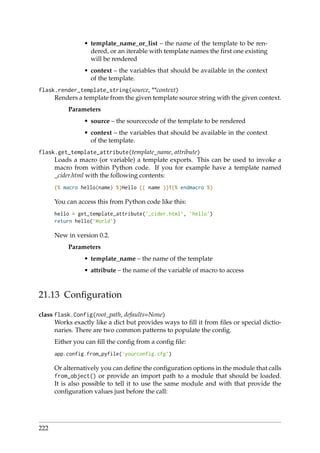 • template_name_or_list – the name of the template to be ren-
dered, or an iterable with template names the ﬁrst one existing
will be rendered
• context – the variables that should be available in the context
of the template.
flask.render_template_string(source, **context)
Renders a template from the given template source string with the given context.
Parameters
• source – the sourcecode of the template to be rendered
• context – the variables that should be available in the context
of the template.
flask.get_template_attribute(template_name, attribute)
Loads a macro (or variable) a template exports. This can be used to invoke a
macro from within Python code. If you for example have a template named
_cider.html with the following contents:
{% macro hello(name) %}Hello {{ name }}!{% endmacro %}
You can access this from Python code like this:
hello = get_template_attribute(’_cider.html’, ’hello’)
return hello(’World’)
New in version 0.2.
Parameters
• template_name – the name of the template
• attribute – the name of the variable of macro to access
21.13 Conﬁguration
class flask.Config(root_path, defaults=None)
Works exactly like a dict but provides ways to ﬁll it from ﬁles or special dictio-
naries. There are two common patterns to populate the conﬁg.
Either you can ﬁll the conﬁg from a conﬁg ﬁle:
app.config.from_pyfile(’yourconfig.cfg’)
Or alternatively you can deﬁne the conﬁguration options in the module that calls
from_object() or provide an import path to a module that should be loaded.
It is also possible to tell it to use the same module and with that provide the
conﬁguration values just before the call:
222
 