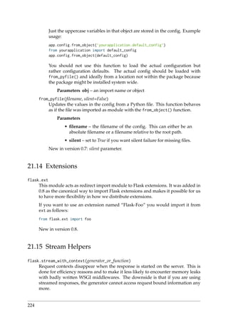 Just the uppercase variables in that object are stored in the conﬁg. Example
usage:
app.config.from_object(’yourapplication.default_config’)
from yourapplication import default_config
app.config.from_object(default_config)
You should not use this function to load the actual conﬁguration but
rather conﬁguration defaults. The actual conﬁg should be loaded with
from_pyfile() and ideally from a location not within the package because
the package might be installed system wide.
Parameters obj – an import name or object
from_pyfile(ﬁlename, silent=False)
Updates the values in the conﬁg from a Python ﬁle. This function behaves
as if the ﬁle was imported as module with the from_object() function.
Parameters
• ﬁlename – the ﬁlename of the conﬁg. This can either be an
absolute ﬁlename or a ﬁlename relative to the root path.
• silent – set to True if you want silent failure for missing ﬁles.
New in version 0.7: silent parameter.
21.14 Extensions
flask.ext
This module acts as redirect import module to Flask extensions. It was added in
0.8 as the canonical way to import Flask extensions and makes it possible for us
to have more ﬂexibility in how we distribute extensions.
If you want to use an extension named “Flask-Foo” you would import it from
ext as follows:
from flask.ext import foo
New in version 0.8.
21.15 Stream Helpers
flask.stream_with_context(generator_or_function)
Request contexts disappear when the response is started on the server. This is
done for efﬁciency reasons and to make it less likely to encounter memory leaks
with badly written WSGI middlewares. The downside is that if you are using
streamed responses, the generator cannot access request bound information any
more.
224
 