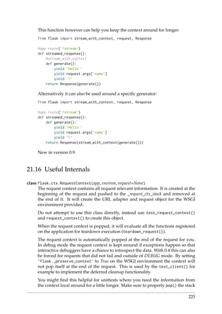 This function however can help you keep the context around for longer:
from flask import stream_with_context, request, Response
@app.route(’/stream’)
def streamed_response():
@stream_with_context
def generate():
yield ’Hello ’
yield request.args[’name’]
yield ’!’
return Response(generate())
Alternatively it can also be used around a speciﬁc generator:
from flask import stream_with_context, request, Response
@app.route(’/stream’)
def streamed_response():
def generate():
yield ’Hello ’
yield request.args[’name’]
yield ’!’
return Response(stream_with_context(generate()))
New in version 0.9.
21.16 Useful Internals
class flask.ctx.RequestContext(app, environ, request=None)
The request context contains all request relevant information. It is created at the
beginning of the request and pushed to the _request_ctx_stack and removed at
the end of it. It will create the URL adapter and request object for the WSGI
environment provided.
Do not attempt to use this class directly, instead use test_request_context()
and request_context() to create this object.
When the request context is popped, it will evaluate all the functions registered
on the application for teardown execution (teardown_request()).
The request context is automatically popped at the end of the request for you.
In debug mode the request context is kept around if exceptions happen so that
interactive debuggers have a chance to introspect the data. With 0.4 this can also
be forced for requests that did not fail and outside of DEBUG mode. By setting
’flask._preserve_context’ to True on the WSGI environment the context will
not pop itself at the end of the request. This is used by the test_client() for
example to implement the deferred cleanup functionality.
You might ﬁnd this helpful for unittests where you need the information from
the context local around for a little longer. Make sure to properly pop() the stack
225
 