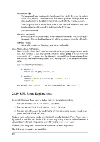 decorators = []
The canonical way to decorate class-based views is to decorate the return
value of as_view(). However since this moves parts of the logic from the
class declaration to the place where it’s hooked into the routing system.
You can place one or more decorators in this list and whenever the view
function is created the result is automatically decorated.
New in version 0.8.
dispatch_request()
Subclasses have to override this method to implement the actual view func-
tion code. This method is called with all the arguments from the URL rule.
methods = None
A for which methods this pluggable view can handle.
class flask.views.MethodView
Like a regular class-based view but that dispatches requests to particular meth-
ods. For instance if you implement a method called get() it means you will
response to ’GET’ requests and the dispatch_request() implementation will au-
tomatically forward your request to that. Also options is set for you automati-
cally:
class CounterAPI(MethodView):
def get(self):
return session.get(’counter’, 0)
def post(self):
session[’counter’] = session.get(’counter’, 0) + 1
return ’OK’
app.add_url_rule(’/counter’, view_func=CounterAPI.as_view(’counter’))
21.19 URL Route Registrations
Generally there are three ways to deﬁne rules for the routing system:
1. You can use the flask.Flask.route() decorator.
2. You can use the flask.Flask.add_url_rule() function.
3. You can directly access the underlying Werkzeug routing system which is ex-
posed as flask.Flask.url_map.
Variable parts in the route can be speciﬁed with angular brackets (/user/<username>).
By default a variable part in the URL accepts any string without a slash however a
different converter can be speciﬁed as well by using <converter:name>.
Variable parts are passed to the view function as keyword arguments.
The following converters are available:
230
 
