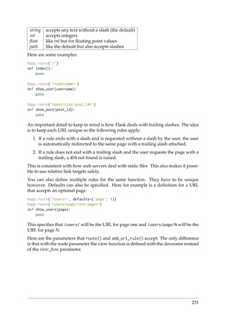string accepts any text without a slash (the default)
int accepts integers
ﬂoat like int but for ﬂoating point values
path like the default but also accepts slashes
Here are some examples:
@app.route(’/’)
def index():
pass
@app.route(’/<username>’)
def show_user(username):
pass
@app.route(’/post/<int:post_id>’)
def show_post(post_id):
pass
An important detail to keep in mind is how Flask deals with trailing slashes. The idea
is to keep each URL unique so the following rules apply:
1. If a rule ends with a slash and is requested without a slash by the user, the user
is automatically redirected to the same page with a trailing slash attached.
2. If a rule does not end with a trailing slash and the user requests the page with a
trailing slash, a 404 not found is raised.
This is consistent with how web servers deal with static ﬁles. This also makes it possi-
ble to use relative link targets safely.
You can also deﬁne multiple rules for the same function. They have to be unique
however. Defaults can also be speciﬁed. Here for example is a deﬁnition for a URL
that accepts an optional page:
@app.route(’/users/’, defaults={’page’: 1})
@app.route(’/users/page/<int:page>’)
def show_users(page):
pass
This speciﬁes that /users/ will be the URL for page one and /users/page/N will be the
URL for page N.
Here are the parameters that route() and add_url_rule() accept. The only difference
is that with the route parameter the view function is deﬁned with the decorator instead
of the view_func parameter.
231
 